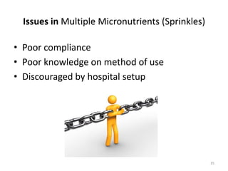 Issues in Multiple Micronutrients (Sprinkles)

• Poor compliance
• Poor knowledge on method of use
• Discouraged by hospital setup




                                                  35
 