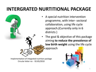 INTERGRATED NURTITIONAL PACKAGE
                                   • A special nutrition intervention
                                     programme, with inter- sectoral
                                     collaboration, using life cycle
                                     approach.(Currently only in 6
                                     districts )
                                   • The goal & objective of this package
                                     aiming to reduce the prevalence of
                                     low birth weight using the life cycle
                                     approach


 Implementation of integrated nutrition package
        Circular letter no - 02.85/2010


                                                                        5
 