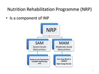 Nutrition Rehabilitation Programme (NRP)
• Is a component of INP

                                NRP

                  SAM                     MAM
               Severe Acute            Moderate Acute
               Malnutrition             Malnutrition


            Ready to Use Therapeutic   Corn Soya Blend or
              Food(BP 100/Plumpy            UNIMIX
                      nut)             High energy biscuits


                                                              7
 