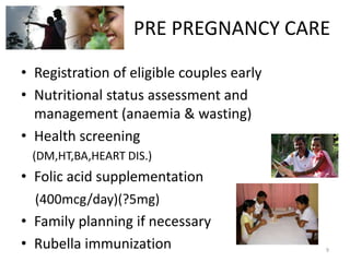 PRE PREGNANCY CARE
• Registration of eligible couples early
• Nutritional status assessment and
  management (anaemia & wasting)
• Health screening
 (DM,HT,BA,HEART DIS.)
• Folic acid supplementation
  (400mcg/day)(?5mg)
• Family planning if necessary
• Rubella immunization                     9
 