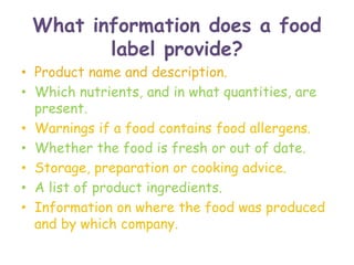 What information does a food
label provide?
• Product name and description.
• Which nutrients, and in what quantities, are
present.
• Warnings if a food contains food allergens.
• Whether the food is fresh or out of date.
• Storage, preparation or cooking advice.
• A list of product ingredients.
• Information on where the food was produced
and by which company.
 