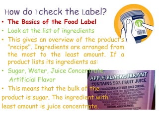 How do I check the Label?
• The Basics of the Food Label
• Look at the list of ingredients
• This gives an overview of the product’s
"recipe". Ingredients are arranged from
the most to the least amount. If a
product lists its ingredients as:
• Sugar, Water, Juice Concentrate,
Artificial Flavor
• This means that the bulk of the
product is sugar. The ingredient with
least amount is juice concentrate.
 