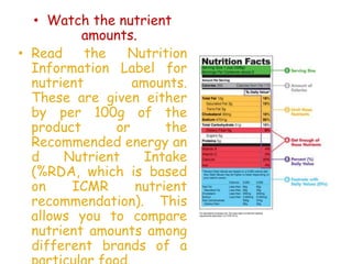 • Watch the nutrient
amounts.
• Read the Nutrition
Information Label for
nutrient amounts.
These are given either
by per 100g of the
product or the
Recommended energy an
d Nutrient Intake
(%RDA, which is based
on ICMR nutrient
recommendation). This
allows you to compare
nutrient amounts among
different brands of a
 