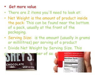 • Get more value
• There are 2 items you'll need to look at:
• Net Weight is the amount of product inside
the pack: This can be found near the bottom
of a pack, usually at the front of the
packaging.
• Serving Size: is the amount (usually in grams
or millilitres) per serving of a product
• Divide Net Weight by Serving Size. This
gives you the number of servings in the pack.
 