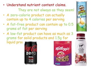 • Understand nutrient content claims.
They are not always as they seem!
• A zero-calorie product can actually
contain up to 4 calories per serving
• A fat-free product can contain up to 0.5
grams of fat per serving
• A low-fat product can have as much as 3
grams for solid products and 1.5g for
liquid products
 