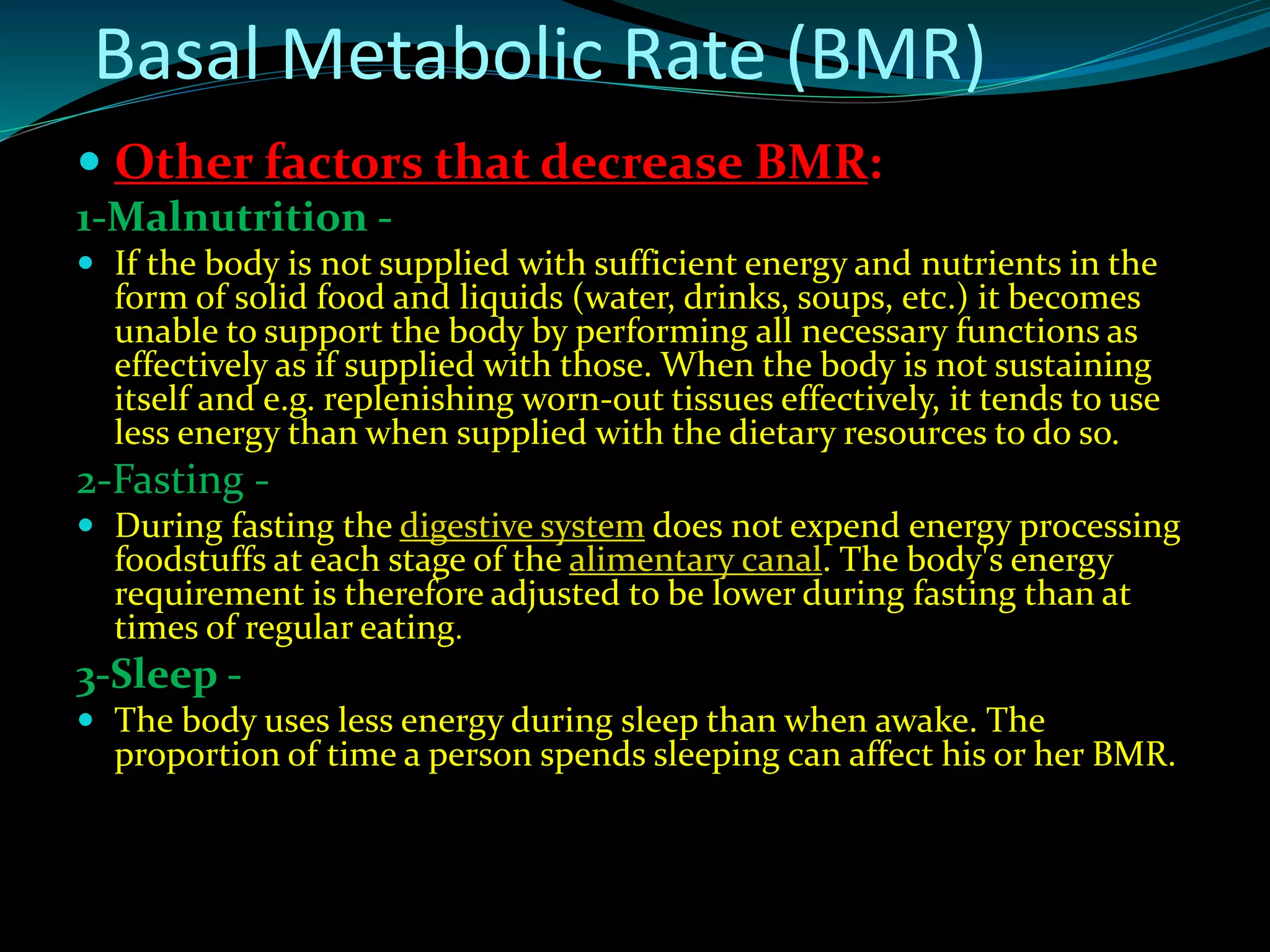 Other factors that decrease BMR:
1-Malnutrition -
 If the body is not supplied with sufficient energy and nutrients in the
form of solid food and liquids (water, drinks, soups, etc.) it becomes
unable to support the body by performing all necessary functions as
effectively as if supplied with those. When the body is not sustaining
itself and e.g. replenishing worn-out tissues effectively, it tends to use
less energy than when supplied with the dietary resources to do so.
2-Fasting -
 During fasting the digestive system does not expend energy processing
foodstuffs at each stage of the alimentary canal. The body's energy
requirement is therefore adjusted to be lower during fasting than at
times of regular eating.
3-Sleep -
 The body uses less energy during sleep than when awake. The
proportion of time a person spends sleeping can affect his or her BMR.
Basal Metabolic Rate (BMR)
 