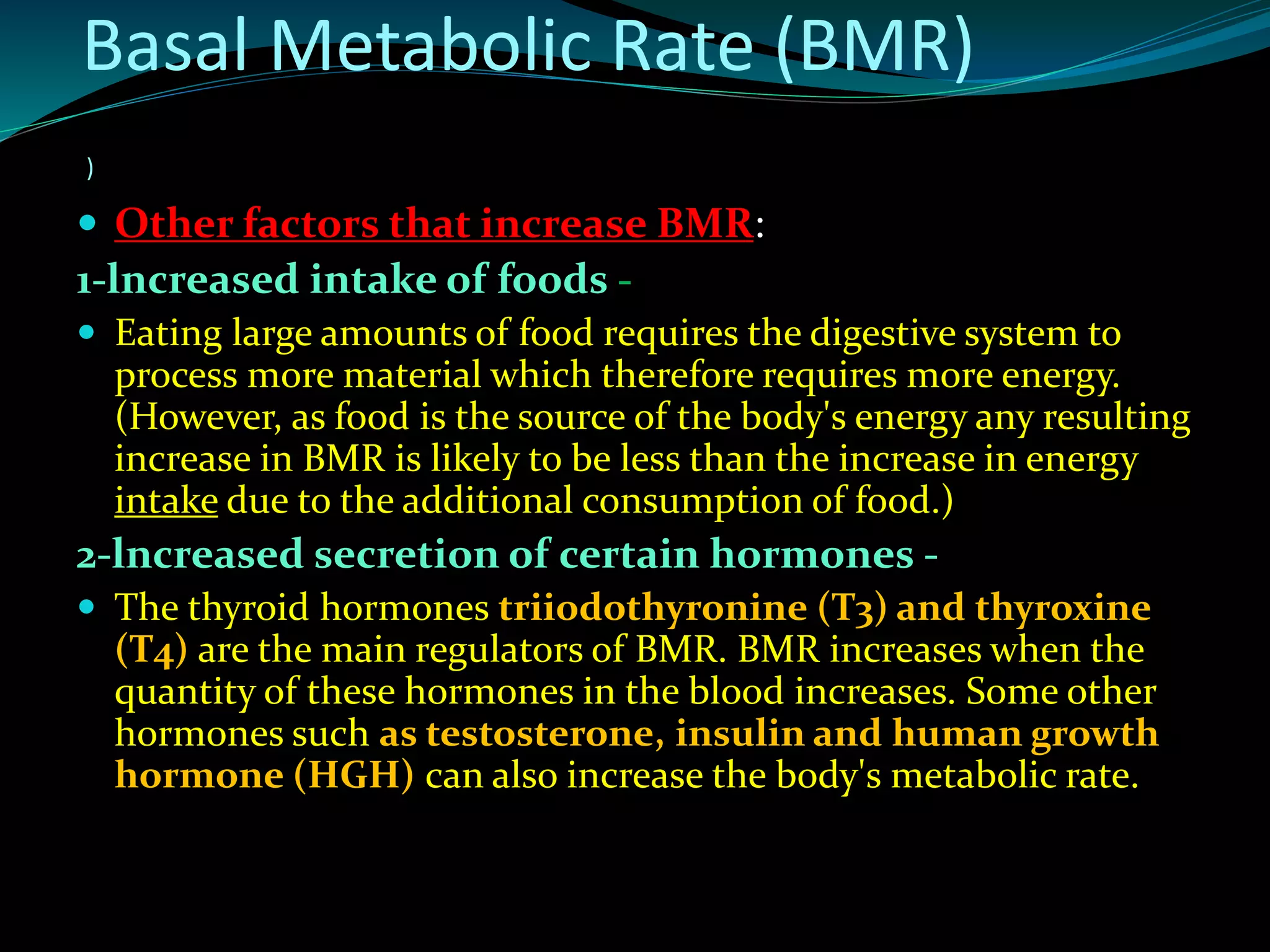  Other factors that increase BMR:
1-lncreased intake of foods -
 Eating large amounts of food requires the digestive system to
process more material which therefore requires more energy.
(However, as food is the source of the body's energy any resulting
increase in BMR is likely to be less than the increase in energy
intake due to the additional consumption of food.)
2-lncreased secretion of certain hormones -
 The thyroid hormones triiodothyronine (T3) and thyroxine
(T4) are the main regulators of BMR. BMR increases when the
quantity of these hormones in the blood increases. Some other
hormones such as testosterone, insulin and human growth
hormone (HGH) can also increase the body's metabolic rate.
)
Basal Metabolic Rate (BMR)
 