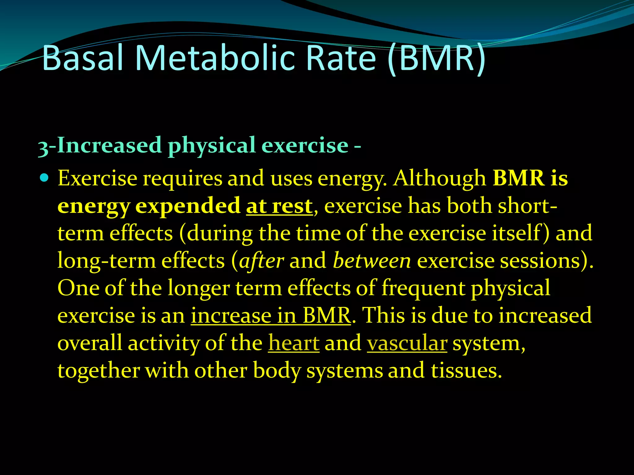 3-Increased physical exercise -
 Exercise requires and uses energy. Although BMR is
energy expended at rest, exercise has both short-
term effects (during the time of the exercise itself) and
long-term effects (after and between exercise sessions).
One of the longer term effects of frequent physical
exercise is an increase in BMR. This is due to increased
overall activity of the heart and vascular system,
together with other body systems and tissues.
Basal Metabolic Rate (BMR)
 