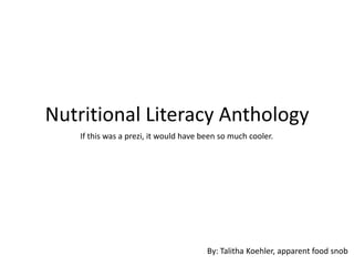 Nutritional Literacy Anthology
   If this was a prezi, it would have been so much cooler.




                                       By: Talitha Koehler, apparent food snob
 