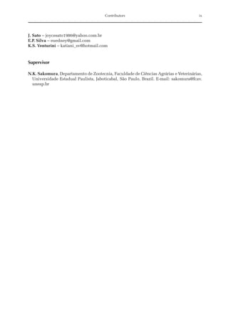 Contributors ix
J. Sato – joycesato1986@yahoo.com.br
E.P. Silva – euedney@gmail.com
K.S. Venturini – katiani_sv@hotmail.com
Supervisor
N.K. Sakomura, Departamento de Zootecnia, Faculdade de Ciências Agrárias e Veterinárias,
Universidade Estadual Paulista, Jaboticabal, São Paulo, Brazil. E-mail: sakomura@fcav.­
unesp.br
 