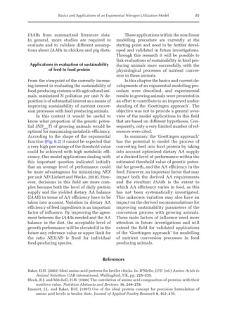 Basics and Applications of an Exponential Nitrogen Utilization Model 85
IAARs from summarized literature data.
In general, more studies are required to
evaluate and to validate different assump-
tions about IAARs in chicken and pig diets.
Applications in evaluation of sustainability
of feed to food protein
From the viewpoint of the currently increas-
ing interest in evaluating the sustainability of
food-producing systems with agricultural ani-
mals, minimized N pollution per unit N de-
position is of substantial interest as a means of
improving sustainability of nutrient conver-
sion processes with food producing animals.
In this context it would be useful to
know what proportion of the genetic poten-
tial (NDmax
T) of growing animals would be
optimal for maximizing metabolic efficiency.
According to the shape of the exponential
function (Fig. 6.2) it cannot be expected that
a very high percentage of the threshold value
could be achieved with high metabolic effi-
ciency. Our model applications dealing with
this important question indicated initially
that an average level of performance could
be more advantageous for minimizing NEX
per unit ND (Liebert and Wecke, 2010). How-
ever, decisions in this field are more com-
plex because both the level of daily protein
supply and the yielded dietary AA balance
(IAAR) in terms of AA efficiency have to be
taken into account. Variation in dietary AA
efficiency of feed ingredients is an important
factor of influence. By improving the agree-
ment between the IAARs needed and the AA
balance in the diet, the acceptable level of
growth performance will be elevated if in the
future any reference value or upper limit for
the ratio NEX:ND is fixed for individual
food-producing species.
These applications within the non-linear
modelling procedure are currently at the
starting point and need to be further devel-
oped and validated in future investigations.
Through this research it will be possible to
link evaluations of sustainability in food pro-
ducing animals more successfully with the
physiological processes of nutrient conver-
sion in these animals.
In this chapter the basics and current de-
velopments of an exponential modelling pro-
cedure were described, and experimental
­
results in growing animals were presented in
an effort to contribute to an improved under-
standing of the ‘Goettingen approach’. The
objective was not to provide a general over-
view of the model applications in this field
that are based on different hypotheses. Con-
sequently, only a very limited number of ref-
erences were cited.
In summary, the ‘Goettingen approach’
has the potential to model the process of
converting feed into food protein by taking
into account optimized dietary AA supply
at a desired level of performance within the
estimated threshold value of genetic poten-
tial for growth, and the AA efficiency in the
feed. However, an important factor that may
impact both the derived AA requirements
and the resultant IAARs is the extent to
which AA efficiency varies in feed, as this
has not been systematically investigated.
This unknown variation may also have an
impact on the derived recommendations for
improving sustainability parameters of the
conversion process with growing animals.
These main factors of influence need more
attention in future investigations and will
extend the field for validated applications
of the ‘Goettingen approach’ for modelling
of nutrient conversion processes in food
producing animals.
References
Baker, D.H. (2003) Ideal amino acid patterns for broiler chicks. In: D’Mello, J.P.F. (ed.) Amino Acids in
Animal Nutrition. CAB international, Wallingford, UK, pp. 223–235.
Block, R.J. and Mitchell, H.H. (1946) The correlation of amino acid composition of proteins with their
nutritive value. Nutrition Abstracts and Reviews. 16, 249–278.
Emmert, J.L. and Baker, D.H. (1997) Use of the ideal protein concept for precision formulation of
amino acid levels in broiler diets. Journal of Applied Poultry Research 6, 462–470.
 