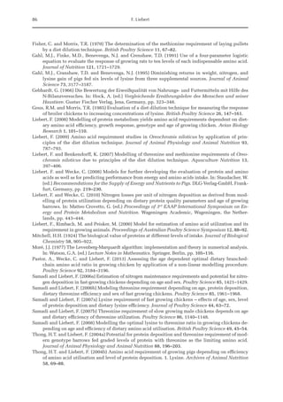 86 F. Liebert
Fisher, C. and Morris, T.R. (1970) The determination of the methionine requirement of laying pullets
by a diet dilution technique. British Poultry Science 11, 67–82.
Gahl, M.J., Finke, M.D., Benevenga, N.J. and Crenshaw, T.D. (1991) Use of a four-parameter logistic
equation to evaluate the response of growing rats to ten levels of each indispensable amino acid.
Journal of Nutrition 121, 1721–1729.
Gahl, M.J., Cranshaw, T.D. and Benevenga, N.J. (1995) Diminishing returns in weight, nitrogen, and
lysine gain of pigs fed six levels of lysine from three supplemental sources. Journal of Animal
Science 73, 3177–3187.
Gebhardt, G. (1966) Die Bewertung der Eiweißqualität von Nahrungs- und Futtermitteln mit Hilfe des
N-Bilanzversuches. In: Hock, A. (ed.) Vergleichende Ernährungslehre des Menschen und seiner
Haustiere. Gustav Fischer Verlag, Jena, Germany, pp. 323–348.
Gous, R.M. and Morris, T.R. (1985) Evaluation of a diet dilution technique for measuring the response
of broiler chickens to increasing concentrations of lysine. British Poultry Science 26, 147–161.
Liebert, F. (2008) Modelling of protein metabolism yields amino acid requirements dependent on diet-
ary amino acid efficiency, growth response, genotype and age of growing chicken. Avian Biology
Research 1, 101–110.
Liebert, F. (2009) Amino acid requirement studies in Oreochromis niloticus by application of prin-
ciples of the diet dilution technique. Journal of Animal Physiology and Animal Nutrition 93,
787–793.
Liebert, F. and Benkendorff, K. (2007) Modelling of threonine and methionine requirements of Oreo-
chromis niloticus due to principles of the diet dilution technique. Aquaculture Nutrition 13,
397–406.
Liebert, F. and Wecke, C. (2008) Models for further developing the evaluation of protein and amino
acids as well as for predicting performance from energy and amino acids intake. In: Staudacher, W.
(ed.) Recommendations for the Supply of Energy and Nutrients to Pigs. DLG-Verlag-GmbH, Frank-
furt, Germany, pp. 219–230.
Liebert, F. and Wecke, C. (2010) Nitrogen losses per unit of nitrogen deposition as derived from mod-
elling of protein utilization depending on dietary protein quality parameters and age of growing
barrows. In: Matteo Crovetto, G. (ed.) Proceedings of 3rd
EAAP International Symposium on En-
ergy and Protein Metabolism and Nutrition. Wageningen Academic, Wageningen, the Nether-
lands, pp. 443–444.
Liebert, F., Rimbach, M. and Peisker, M. (2000) Model for estimation of amino acid utilization and its
requirement in growing animals. Proceedings of Australian Poultry Science Symposium 12, 88–92.
Mitchell, H.H. (1924) The biological value of proteins at different levels of intake. Journal of Biological
Chemistry 58, 905–922.
Moré, J.J. (1977) The Levenberg-Marquardt algorithm: implementation and theory in numerical analysis.
In: Watson, G.A. (ed.) Lecture Notes in Mathematics. Springer, Berlin, pp. 105–116.
Pastor, A., Wecke, C. and Liebert, F. (2013) Assessing the age dependent optimal dietary branched-
chain amino acid ratio in growing chicken by application of a non-linear modelling procedure.
Poultry Science 92, 3184–3196.
Samadi and Liebert, F. (2006a) Estimation of nitrogen maintenance requirements and potential for nitro-
gen deposition in fast-growing chickens depending on age and sex. Poultry Science 85, 1421–1429.
Samadi and Liebert, F. (2006b) Modeling threonine requirement depending on age, protein deposition,
dietary threonine efficiency and sex of fast growing chickens. Poultry Science 85, 1961–1968.
Samadi and Liebert, F. (2007a) Lysine requirement of fast growing chickens – effects of age, sex, level
of protein deposition and dietary lysine efficiency. Journal of Poultry Science 44, 63–72.
Samadi and Liebert, F. (2007b) Threonine requirement of slow growing male chickens depends on age
and dietary efficiency of threonine utilization. Poultry Science 86, 1140–1148.
Samadi and Liebert, F. (2008) Modelling the optimal lysine to threonine ratio in growing chickens de-
pending on age and efficiency of dietary amino acid utilisation. British Poultry Science 49, 45–54.
Thong, H.T. and Liebert, F. (2004a) Potential for protein deposition and threonine requirement of mod-
ern genotype barrows fed graded levels of protein with threonine as the limiting amino acid.
Journal of Animal Physiology and Animal Nutrition 88, 196–203.
Thong, H.T. and Liebert, F. (2004b) Amino acid requirement of growing pigs depending on efficiency
of amino acid utilisation and level of protein deposition. 1. Lysine. Archives of Animal Nutrition
58, 69–88.
 