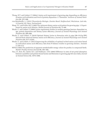 Basics and Applications of an Exponential Nitrogen Utilization Model 87
Thong, H.T. and Liebert, F. (2004c) Amino acid requirement of growing pigs depending on efficiency
of amino acid utilisation and level of protein deposition. 2. Threonine. Archives of Animal Nutri-
tion 58, 157–168.
von Bertalanffy, L. (1951) Theoretische Biologie, Zweiter Band: Stoffwechsel, Wachstum. 2nd edn.
A Francke AG, Bern, Switzerland.
Wang, T.C. and Fuller, M.F. (1989) The optimum dietary amino acid pattern for growing pigs. 1. Experi-
ments by amino acid deletion. British Journal of Nutrition 62, 77–89.
Wecke, C. and Liebert, F. (2009) Lysine requirement studies in modern genotype barrows dependent on
age, protein deposition and dietary lysine efficiency. Journal of Animal Physiology and Animal
Nutrition 93, 295–304.
Wecke, C. and Liebert, F. (2010) Optimal dietary lysine to threonine ratio in pigs (30–110 kg BW)
derived from observed dietary amino acid efficiency. Journal of Animal Physiology and Animal
Nutrition 94, E277–E285.
Wecke, C. and Liebert, F. (2013) Improving the reliability of optimal in-feed amino acid ratios based
on individual amino acid efficiency data from N balance studies in growing chicken. Animals
3, 558–573
WPSA (1984) The prediction of apparent metabolizable energy values for poultry in compound feeds.
World’s Poultry Science Journal 40, 181–182.
Yen, J.T., Kerr, B.J., Easter, R.A. and Parkhurst, A.M. (2004) Difference in rates of net portal absorption
between crystalline and protein-bound lysine and threonine in growing pigs fed once daily. Journal
of Animal Science 82, 1079–1090.
 