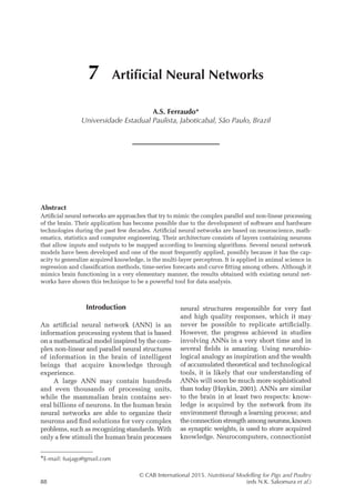 © CAB International 2015. Nutritional Modelling for Pigs and Poultry
88 (eds N.K. Sakomura et al.)
Abstract
Artificial neural networks are approaches that try to mimic the complex parallel and non-linear processing
of the brain. Their application has become possible due to the development of software and hardware
technologies during the past few decades. Artificial neural networks are based on neuroscience, math-
ematics, statistics and computer engineering. Their architecture consists of layers containing neurons
that allow inputs and outputs to be mapped according to learning algorithms. Several neural network
models have been developed and one of the most frequently applied, possibly because it has the cap-
acity to generalize acquired knowledge, is the multi-layer perceptron. It is applied in animal science in
regression and classification methods, time-series forecasts and curve fitting among others. Although it
mimics brain functioning in a very elementary manner, the results obtained with existing neural net-
works have shown this technique to be a powerful tool for data analysis.
7 Artificial Neural Networks
A.S. Ferraudo*
Universidade Estadual Paulista, Jaboticabal, São Paulo, Brazil
*E-mail: fsajago@gmail.com
Introduction
An artificial neural network (ANN) is an
­
information processing system that is based
on a mathematical model inspired by the com­
plex non-linear and parallel neural structures
of information in the brain of ­
intelligent
­
beings that acquire knowledge through
­experience.
A large ANN may contain hundreds
and even thousands of processing units,
while the mammalian brain contains sev-
eral billions of neurons. In the human brain
neural networks are able to organize their
neurons and find solutions for very complex
problems, such as recognizing standards. With
only a few stimuli the human brain processes
neural structures responsible for very fast
and high quality responses, which it may
never be possible to replicate artificially.
However, the progress achieved in studies
­
involving ANNs in a very short time and in
several fields is amazing. Using neurobio-
logical analogy as inspiration and the wealth
of accumulated theoretical and technological
tools, it is likely that our understanding of
ANNs will soon be much more sophisticated
than today (Haykin, 2001). ANNs are similar
to the brain in at least two respects: know-
ledge is acquired by the network from its
­
environment through a learning process; and
the connection strength among neurons,known
as synaptic weights, is used to store ­
acquired
knowledge. Neurocomputers, ­connectionist
 