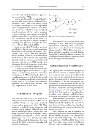 Artificial Neural Networks 89
networks and parallel distributed process-
ing are also called ANNs.
ANNs, as defined by Schalkoff (1997),
are networks comprising a number of inter-
connected units, each unit having input
or output characteristics that implement
a local computation or function. Also, they
are a functional abstraction of the biological
neural structures of the central nervous
­
system (Anderson, 1983; Akkurt et al., 2003)
and they can exhibit a surprising number of
the characteristics of the human brain, for
example, learning from experience and gen-
eralizing from previous examples to solve
new problems (Oztas et al., 2006).
An overview of ANN models has been
provided over the last years by various authors
(Rumelhart et al., 1986a,b; Lippmann, 1987;
Fausett, 1994; Taylor, 1999) who have con-
ducted research involving the mathematical
description of ANN models and algorithm
training, such as supervised/unsupervised
learning. Literature on ANN models also
shows that the development and application
of ANNs is not limited to a specific area.
Among artificial neural structures, the
multilayer perceptron neural network is high­
lighted. The increasing number of research
applications of ANNs during the last few
years has motivated us to describe this model
with the aim of promoting its application in
animal science. Curve fitting, such as in the
regression and classification methods, was
used for prediction in time series.
The First Neuron – Perceptron
The first structure built in an attempt to
mimic the brain was described by McCulloch
and Pitts (1943) as a very simple artificial
neuron called perceptron (Fig. 7.1). This
consisted of multiple inputs (dendrites) and
a single output (axon). Although the first
­
results seemed promising, perceptrons had
many limitations. Minsky and Papert (1969)
showed that a perceptron is able to learn to
differentiate only two linearly separable
classes. This simple but important structure
marked the birth of neural networks and
artificial intelligence.
After several discouraging years ANNs
remerged in the 1980s with the progress
of computer technology. Also, new critical
procedures were discovered allowing the
advancement of ANNs. These are now ac-
knowledged as a modern approach that can
be applied in all fields of knowledge and are
consequently the subject of intensive theor-
etical and applied development.
Multilayer Perceptron Neural Networks
The topology of a neural multilayer percep-
tron network consists of an input layer, hid-
den layers and an output layer. When the
error between the estimated and the actual
values does not satisfy a minimum accept-
able criterion, it is back-propagated and
­
distributed to the estimated values of the
parameters as many times as necessary until
the error is acceptable. An example of a multi-
layer perceptron network topology is shown
in Fig. 7.2; this consists of an initial layer
with four input variables, two hidden layers
with three neurons each and an output layer.
As a network training method, the back-­
propagation algorithm (Rumelhart et al.,
1986a) can effectively train the network for
non-linear problems and this has stimulated
a torrent of research on and applications for
neural networks.
Much progress has been achieved in im-
proving the performance and understanding of
neural networks (Hopfield, 1982; Hinton and
Sejnowski, 1986; Lippmann, 1987; Peterson
and Anderson, 1987; Chen, 1991; Galan-Marin
and Perez, 2001; Manry et al., 2001; Oh and
­
Pedrycz, 2002; Panchapakesan et al., 2002).
X1 w1
w2
w3
wn
X2
X3
v(i) = ∑ wixi
f(.)
∑
s(i) = f(v(i))
s(i)
Xn
.
.
.
Fig. 7.1. The first neuron – perceptron.
 