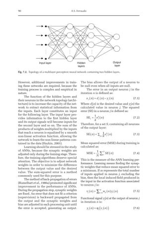 90 A.S. Ferraudo
However, additional improvements in train-
ing these networks are required, because the
training process is complex and empirical in
nature.
The function of the hidden layers and
their neurons in the network topology (archi-
tecture) is to increase the capacity of the net-
work to extract statistical information from
the inputs. Each layer constitutes an input
for the following layer. The input layer pro-
vides information to the first hidden layer
and its output signals will become inputs for
the second layer and so on. The sum of the
products of weights multiplied by the inputs
that reach a neuron is equalized by a smooth
non-linear activation function, allowing the
network to learn the non-­
linear patterns con-
tained in the data (Haykin, 2001).
Learning should be stressed in the study
of ANNs, because the synaptic weights are
adjusted only during the training stage. There­
fore, the training algorithms deserve special
attention. The objective is to adjust network
weights in order to minimize the difference
between the output value and the desired
value. The sum-squared error is a method
commonly used for this purpose.
The method of back-propagation of errors
(Rumelhart et al., 1986a) promoted significant
improvement in the performance of ANNs.
During the propagation step, synaptic weights
are fixed. An error that does not fit a criterion
(supervision) is backward propagated from
the output and the synaptic weights and
bias are adjusted in each processing unit until
the error is accepted, generating an output.
The bias allows the output of a neuron to
be null even when all inputs are null.
The error in an output neuron j in the
iteration n is defined as:
e n d n y n
j j j
( ) = ( )− ( )  (7.1)
Where dj
(n) is the desired value and yj
(n) the
calculated value in neuron j. The squared
error (SE) in a neuron j is defined as:
SEj j
e n
= ( )
1
2
2
(7.2)
Therefore, for a set S, containing all neurons
of the output layer:
SE n e n
j
j s
( ) = ( )
∑
1
2
2
∈
(7.3)
Mean squared error (MSE) during training is
calculated as:
MSE = ( )
å
1
1
N
SE n
N
(7.4)
This is the measure of the ANN learning per-
formance. Learning means finding the synap-
tic weights that reduce mean squared error to
a minimum. If m represents the total number
of inputs applied in neuron j, excluding the
bias, then the local induced field produced in
the input in the activation function associated
to neuron j is:
v n w n y n
j ji i
i
m
( ) = ( ) ( )
=
∑ 0
(7.5)
Functional signal yj
(n) at the output of neuron j
in iteration n is:
y n v n
j j j
( ) = ( )
( )
ϕ  (7.6)
Hidden
layers
Output
layer
.
.
.
.
.
.
.
.
.
Input layer
Fig. 7.2. Topology of a multilayer perceptron neural network containing two hidden layers.
 