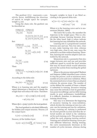 Artificial Neural Networks 91
The gradient ∂ ( )
( )
∂ ( )
SE m
w m
ji
represents a sen-
sitivity factor, determining the direction
of search in weight space for synaptic
weight wji
(m).
Using the chain rule, the gradient can
be described as:
¶ ( )
( )
¶ ( )
=
¶ ( )
( )
¶ ( )
¶ ( )
¶ ( )
¶ ( )
¶ ( )
¶
EQ n
w n
EQ n
e n
e n
y n
y n
v n
v n
ji j
j
j
j
j
j (
( )
¶ ( )
w n
ji
(7.7)
But:
¶ ( )
( )
¶ ( )
= ( )
¶ ( )
¶ ( )
= -
¶ ( )
¶ ( )
= ¢ ( )
EQ n
e n
e n
e n
y n
y n
v n
v n
j
j
j
j
j
j
j j
, ,
1
j (
( )


(7.8)
And:
¶ ( )
¶ ( )
= ( )
v n
w n
y n
j
ji
i
		 (7.9)
Then:
∂ ( )
( )
∂ ( )
= − ( ) ′ ( )
( ) ( )
EQ n
w n
e n v n y n
ji
j j j i
ϕ 		
					
(7.10)
According to the delta rule:
D h
w n
EQ n
w n
ji
ji
( ) = -
¶ ( )
( )
¶ ( ) (7.11)
Where η is learning rate and the negative
signal determines a direction to change the
weight that will reduce SE value. Therefore:
∆ η ϕ
w n e n v n y n
n y n
ji j j j i
j i
( ) = − − ( ) ′ ( )
( ) ( )
( )
= ( ) ( )
hd
		
				
(7.12)
Where dj
(n) = ej
(n)jj
' (vj
(n)) is the local gradient.
The local gradient is calculated differently
for hidden and output neurons. Neuron j of
the output layer:
dj j j j
n e n v n
( ) = ( ) ¢ ( )
( )
j (7.13)
Neuron j of the hidden layer:
d j¢ d
j j j
k
m
k
mj
k
m
n v n n w n
( ) = ( )
( )¢ ( ) ( )
+ +
å 1 1
(7.14)
Synaptic weights in layer k are fitted ac-
cording to the general delta rule:
w n w n w n
n y n
ji
k
ji
k
ji
k
j
k
i
k
+
( ) = ( )+ -
( )
+ ( ) ( )
-
1 1
1
a
hd
( )
(7.15)
Where η is the learning curve and α is mo-
mentum (Haykin, 2001).
The lower the η value, the smoother the
trajectory in the weight space. This is a dis-
advantage because learning becomes slow.
On the other hand, high η values indicate
fast learning but may destabilize the network.
Learning rate is a proportional constant
between zero and one. Very low rates, close
to zero, make learning very slow, whereas
very high rates, close to one, may cause the
network to oscillate without learning. There-
fore, learning rate must be adaptive and con-
trolled by the network.
Momentum rate is a parameter that also
ranges between zero and one and provides
sufficient speed to avoid the local minima
that may be found which would otherwise
prevent the system from reaching the global
optimum.
When is the process interrupted? Basheer
and Hajmeer (2000) identified some criteria
to stop the process, such as minimum error,
number of cycles and cross-validation. When
the minimized error is lower than an adopted
criterion the process stops. The number of
cycles defines the number of times a dataset
is submitted to training. Excessive training
may cause the network to lose its generaliza-
tion power (overfitting), and too little training
results in poor performance (underfitting).
It is difficult, therefore, to determine when
training should stop.
One way is to determine the beginning
of excessive training by cross-validation,
which divides the training set into two sub-
sets: one for training and one for validation.
Using a training set, training is performed
for several periods (cycles) and then the se-
lected models are tested in the validation
set for each training cycle. This procedure is
called the early stopping training method.
Training and validation learning curves pre-
sent different behaviour. During training,
the curve monotonously decreases as the
number of cycles increase, whereas during
 