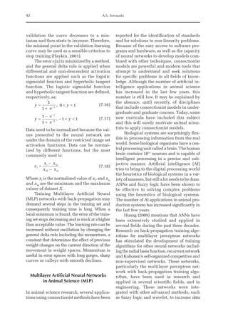 92 A.S. Ferraudo
validation the curve decreases to a min-
imum and then starts to increase. Therefore,
the minimal point in the validation learning
curve may be used as a sensible criterion to
stop training (Haykin, 2001).
The error ej
(n) is minimized by a method,
and the general delta rule is applied when
differential and non-descendent activation
functions are applied such as the logistic
sigmoidal function and hyperbolic tangent
function. The logistic sigmoidal function
and hyperbolic tangent function are defined,
respectively, as:
y
e
y
x
=
+
 
-
1
1
0 1
, (7.16)
y
e
e
y
x
x
=
-
+
-  
-
-
1
1
1 1
, (7.17)
Data need to be normalized because the val-
ues presented to the neural network are
under the domain of the restricted image set
activation functions. Data can be normal-
ized by different functions, but the most
commonly used is:
z
x x
x x
i
i m
M m
=
-
-
	 (7.18)
Where zi
is the normalized value of xi
, and xm
and xM
are the minimum and the maximum
values of dataset X.
Training Multilayer Artificial Neural
(MLP) networks with back-­
propagation may
demand several steps in the training set and
consequently training time is long. When a
local minimum is found, the error of the train-
ing set stops decreasing and is stuck at a higher
than acceptable value. The learning rate can be
increased without oscillation by changing the
general delta rule including the momentum, a
constant that ­
determines the effect of previous
weight changes on the current direction of the
movement in weight spaces. Momentum is
useful in error spaces with long gorges, sharp
curves or valleys with smooth declines.
Multilayer Artificial Neural Networks
in Animal Science (MLP)
In animal science research, several applica-
tions using connectionist methods have been
reported for the identification of standards
and for solutions to non-linearity problems.
Because of the easy access to software pro-
grams and hardware, as well as the capacity
of neural networks to develop models com-
bined with other techniques, connectionist
models are powerful and modern tools that
attempt to understand and seek solutions
for specific problems in all fields of know-
ledge. Although the number of artificial in-
telligence applications in animal science
has increased in the last few years, this
number is still low. It may be explained by
the absence, until recently, of disciplines
that include connectionist models in under-
graduate and graduate courses. Today, some
new curricula have included this subject
and this will surely motivate animal scien-
tists to apply connectionist models.
Biological systems are surprisingly flex-
ible in processing information from the real
world. Some biological organisms have a cen-
tral processing unit called a brain. The human
brain contains 1011
neurons and is capable of
intelligent processing in a precise and sub-
jective manner. Artificial intelligence (AI)
tries to bring to the digital processing world
the heuristics of biological systems in a var-
iety of manners, but still a lot needs to be done.
ANNs and fuzzy logic have been shown to
be effective in solving complex problems
using the heuristics of biological systems.
The number of AI applications in animal pro-
duction systems has increased significantly in
the last few years.
Huang (2009) mentions that ANNs have
been extensively studied and applied in
several fields during the past three decades.
­
Research on back-propagation training algo-
rithms for multilayer perceptron networks
has stimulated the development of training
algorithms for other neural networks includ-
ingtheradialbasisfunction,recurrent­network
and Kohonen’s self-organized competitive and
non-supervised networks. These networks,
particularly the multilayer perceptron net-
work with back-propagation training algo-
rithm, have been used in research and
applied in several scientific fields, and in
engineering. These networks were inte-
grated with other advanced methods, such
as fuzzy logic and wavelet, to increase data
 