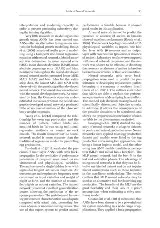 Artificial Neural Networks 93
interpretation and modelling capacity in
order to prevent processing subjectivity dur-
ing the training ­
algorithm.
Very little research on modelling animal
growth using ANNs has been carried out.
ANNs offer an alternative to regression ana-
lysis for biological growth modelling. Roush
et al. (2006) compared broiler growth model-
ling using a Gompertz non-linear regression
equation with neural networks. Model accur-
acy was determined by mean squared error
(MSE), mean absolute deviation (MAD), mean
absolute percentage error (MAPE) and bias.
Relative to training data, the neural-­
developed
neural network model presented lower MSE,
MAD, MAPE and bias. Also for the valid-
ation data, the lowest MSE and MAD were
observed with the genetic algorithm-developed
neural network. The lowest bias was obtained
with the neural-developed network. As meas-
ured by bias, the Gompertz equation under-
estimated the values, whereas the neural- and
genetic-­
developed neural networks produced
little or no overestimation of the observed
body weight responses.
Wang et al. (2012) compared the rela-
tionship between egg production and the
number of pullets, culled birds and
moulted birds in Taiwan using traditional
regression methods or neural network
models. The ­
results showed that the neural
network model is more accurate than the
traditional regression model for predicting
egg production.
Pandorfi et al. (2011) evaluated the pre-
cision of multilayer ANNs with error back-­
propagationforthepredictionofperformance
parameters of pregnant sows based on en-
vironmental and physiological variables.
The authors used a single hidden layer with
sigmoidal tangent activation function. Air
temperature and respiratory frequency were
considered as input variables and weight of
piglet at birth and the number of mummi-
fied piglets as output variables. The trained
network presented excellent generalization
power, allowing the prediction of the re-
sponse parameters. The gestation and farrow-
ingenvironmentcharacterizationwasadequate
compared with actual data, presenting few
cases of over- or underestimating values. The
use of this expert system to ­
predict animal
performance is feasible because it showed
good results in this application.
A neural network trained to predict the
presence or absence of ascites in broilers
showed excellent performance (Roush et al.,
1996). The network topology consisted of 15
physiological variables as inputs, one hid-
den layer with 16 neurons and an output
layer with two neurons (presence or absence
of ascites). Laboratory results were compared
with neural network responses, and the net-
work was shown to be efficient in detecting
the presence or absence of ascites in broilers
before the occurrence of fluid accumulation.
Neural networks with error back-
propagation were used to predict the per-
formance of developing replacement pullets
belonging to a company in southern Brazil
(Salle et al., 2001). The authors concluded
that ANNs are able to explain the perform-
ance parameters of developing layer pullets.
The method aids decision making based on
scientifically determined objective criteria.
In addition, it allows the consequences of
the possible decisions to be simulated, and
shows the proportional contribution of each
variable to the phenomenon evaluated.
Savegnago et al. (2011) studied the cap-
acity of neural networks to adapt to datasets
in poultry and animal production areas. Neural
networks were applied to an egg ­
production
dataset and models were fitted to the egg
production curve using two approaches, one
being a linear logistic model, and the other
using two ANN models (multilayer percep-
tron (MLP) and radial basis function). The
MLP neural network had the best fit in the
test and validation phases. The advantage of
using neural networks is that they can be fit-
ted to any kind of dataset and do not require
model assumptions such as those required
in the non-linear methodology. The results
confirm that MLP neural networks may be
used as an alternative tool for describing egg
production. The benefits of the MLP are the
great flexibility and their lack of a priori
­
assumptions when estimating a noisy non-­
linear model.
Ghazanfari et al. (2011) mentioned that
ANNs have been shown to be a powerful tool
for system modelling in a wide range of ap-
plications. They applied a back-propagation
 