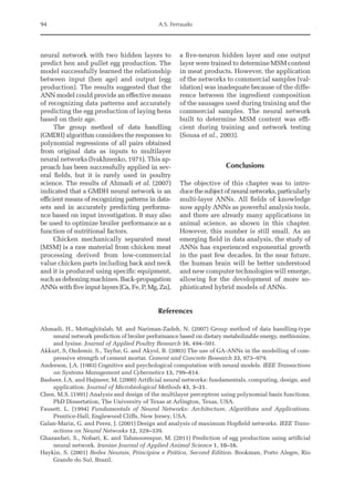 94 A.S. Ferraudo
neural network with two hidden layers to
predict hen and pullet egg production. The
model successfully learned the relationship
between input (hen age) and output (egg
production). The results suggested that the
ANN model could provide an effective means
of recognizing data patterns and accurately
predicting the egg production of laying hens
based on their age.
The group method of data handling
(GMDH) algorithm considers the responses to
polynomial regressions of all pairs obtained
from original data as inputs to multilayer
neural networks (Ivakhnenko, 1971). This ap-
proach has been successfully applied in sev-
eral fields, but it is rarely used in poultry
science. The results of Ahmadi et al. (2007)
indicated that a GMDH neural network is an
efficient means of recognizing patterns in data­
sets and in accurately predicting performa­
nce based on input investigation. It may also
be used to optimize broiler performance as a
function of nutritional factors.
Chicken mechanically separated meat
(MSM) is a raw material from chicken meat
processing derived from low-commercial
value chicken parts including back and neck
and it is produced using specific equipment,
suchasdeboningmachines.Back-­propagation
ANNs with five input layers (Ca, Fe, P, Mg, Zn),
a five-neuron hidden layer and one output
layer were trained to determine MSM ­
content
in meat products. However, the ­
application
of the networks to commercial samples (val-
idation) was inadequate because of the diffe-
rence between the ingredient composition
of the sausages used during training and the
commercial samples. The neural network
built to determine MSM content was effi-
cient during training and network testing
(Sousa et al., 2003).
Conclusions
The objective of this chapter was to intro-
ducethesubjectofneuralnetworks,particularly
multi-layer ANNs. All fields of knowledge
now apply ANNs as powerful analysis tools,
and there are already many applications in
animal science, as shown in this chapter.
However, this number is still small. As an
emerging field in data analysis, the study of
ANNs has experienced exponential growth
in the past few decades. In the near future,
the human brain will be better understood
and new computer technologies will emerge,
allowing for the development of more so-
phisticated hybrid models of ANNs.
References
Ahmadi, H., Mottaghitalab, M. and Nariman-Zadeh, N. (2007) Group method of data handling-type
neural network prediction of broiler performance based on dietary metabolizable energy, methionine,
and lysine. Journal of Applied Poultry Research 16, 494–501.
Akkurt, S, Ozdemir, S., Tayfur, G. and Akyol, B. (2003) The use of GA-ANNs in the modelling of com-
pressive strength of cement mortar. Cement and Concrete Research 33, 973–979.
Anderson, J.A. (1983) Cognitive and psychological computation with neural models. IEEE Transactions
on Systems Management and Cybernetics 13, 799–814.
Basheer, I.A. and Hajmeer, M. (2000) Artificial neural networks: fundamentals, computing, design, and
application. Journal of Microbiological Methods 43, 3–31.
Chen, M.S. (1991) Analysis and design of the multilayer perceptron using polynomial basis functions.
PhD Dissertation, The University of Texas at Arlington, Texas, USA.
Fausett, L. (1994) Fundamentals of Neural Networks: Architecture, Algorithms and Applications.
Prentice-Hall, Englewood Cliffs, New Jersey, USA.
Galan-Marin, G. and Perez, J. (2001) Design and analysis of maximum Hopfield networks. IEEE Trans-
actions on Neural Networks 12, 329–339.
Ghazanfari, S., Nobari, K. and Tahmoorespur, M. (2011) Prediction of egg production using artificial
neural network. Iranian Journal of Applied Animal Science 1, 10–16.
Haykin, S. (2001) Redes Neurais, Princípios e Prática, Second Edition. Bookman, Porto Alegre, Rio
Grande do Sul, Brazil.
 