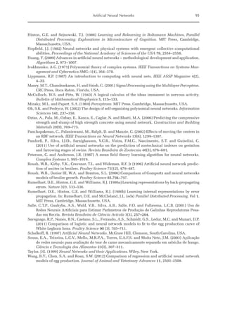 Artificial Neural Networks 95
Hinton, G.E. and Sejnowski, T.J. (1986) Learning and Relearning in Boltzmann Machines, Parallel
­
Distributed Processing: Explorations in Microstructure of Cognition. MIT Press, Cambridge,
­Massachusetts, USA.
Hopfield, J.J. (1982) Neural networks and physical systems with emergent collective computational
abilities. Proceedings of the National Academy of Sciences of the USA 79, 2554–2558.
Huang, Y. (2009) Advances in artificial neural networks – methodological development and application.
Algorithms 2, 973–1007.
Ivakhnenko, A.G. (1971) Polynomial theory of complex systems. IEEE Transactions on Systems Man-
agement and Cybernetics SMC–1(4), 364–378.
Lippmann, R.P. (1987) An introduction to computing with neural nets. IEEE ASSP Magazine 4(2),
4–22.
Manry, M.T., Chandraekaran, H. and Hsieh, C. (2001) Signal Processing using the Multilayer Perceptron.
CRC Press, Boca Raton, Florida, USA.
McCulloch, W.S. and Pitts, W. (1943) A logical calculus of the ideas immanent in nervous activity.
Bulletin of Mathematical Biophysics 5, 115–133.
Minsky, M.L. and Papert, S.A. (1969) Perceptrons. MIT Press, Cambridge, Massachusetts, USA.
Oh, S.K. and Pedrycz, W. (2002) The design of self-organizing polynomial neural networks. Information
Sciences 141, 237–358.
Oztas, A., Pala, M., Ozbay, E., Kanca, E., Caglar, N. and Bhatti, M.A. (2006) Predicting the compressive
strength and slump of high strength concrete using neural network. Construction and Building
Materials 20(9), 769–775.
Panchapakesan, C., Palaniswami, M., Ralph, D. and Manzie, C. (2002) Effects of moving the centers in
an RBF network. IEEE Transactions on Neural Networks 13(6), 1299–1307.
Pandorfi, P., Silva, I.J.O., Sarnighausen, V.C.R., Vieira, F.M.C., Nascimento, S.T. and Guiselini, C.
(2011) Use of artificial neural networks on the prediction of zootechnical indexes on gestation
and farrowing stages of swine. Revista Brasileira de Zootecnia 40(3), 676–681.
Peterson, C. and Anderson, J.R. (1987) A mean field theory learning algorithm for neural networks.
Complex Systems 1, 995–1019.
Roush, W.B., Kirby, Y.K., Cravener, T.L. and Wideman, R.F. Jr (1996) Artificial neural network predic-
tion of ascites in broilers. Poultry Science 75(12), 479–487.
Roush, W.B., Dozier III, W.A. and Branton, S.L. (2006) Comparison of Gompertz and neural networks
models of broiler growth. Poultry Science 85,794–797.
Rumelhart, D.E., Hinton, G.E. and Williams, R.J. (1986a) Learning representations by back-propagating
errors. Nature 323, 533–536.
Rumelhart, D.E., Hinton, G.E. and Williams, R.J. (1986b) Learning internal representations by error
propagation. In: Rumelhart, D.E. and McCleland, J.L. (eds) Parallel Distributed Processing, Vol 1.
MIT Press, Cambridge, Massachusetts, USA.
Salle, C.T.P., Guahyba, A.S., Wald, V.B., Silva, A.B., Salle, F.O. and Fallavena, L.C.B. (2001) Uso de
Redes Neurais Artificiais para Estimar Parâmetros de Produção de Galinhas Reprodutoras Pesa-
das em Recria. Revista Brasileira de Ciência Avícola 3(3), 257–264.
Savegnago, R.P., Nunes, B.N., Caetano, S.L., Ferraudo, A.S., Schmidt, G.S., Ledur, M.C. and Munari, D.P.
(2011) Comparison of logistic and neural network models to fit to the egg production curve of
White Leghorn hens. Poultry Science 90 (3), 705–711.
Schalkoff, R. (1997) Artificial Neural Networks. McGraw Hill, Clemson, South Carolina, USA.
Sousa, E.A., Teixeira, L.C.V., Mello, M.R.P.A., Torres, E.A.F.S. and Moita Neto, J.M. (2003) Aplicação
de redes neurais para avaliação do teor de carne mecanicamente separada em salsicha de frango.
Ciência e Tecnologia dos Alimentos 23(3), 307–311.
Taylor, J.G. (1999) Neural Networks and their Applications. Wiley, New York.
Wang, B.Y., Chen, S.A. and Roan, S.W. (2012) Comparison of regression and artificial neural network
models of egg production. Journal of Animal and Veterinary Advances 11, 2503–2508.
 