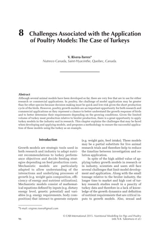 © CAB International 2015. Nutritional Modelling for Pigs and Poultry
96 (eds N.K. Sakomura et al.)
Abstract
Although several animal models have been developed so far, there are very few that are in use for either
research or commercial applications. In poultry, the challenge of model application may be greater
than for other species because decision making must be quick and low-risk given the short production
cycle of the birds. However, poultry growth models are an important opportunity for both research and
commercial applications as they represent a chance to better understand the growth response of birds
and to better determine their requirements depending on the growing conditions. Given the limited
volume of turkey meat production relative to broiler production, there is a great opportunity to apply
turkey models in the industry and in research. This chapter explains the challenges that may be faced
when developing and applying models, and proposes a methodology to ensure the successful applica-
tion of these models using the turkey as an example.
8 Challenges Associated with the Application
of Poultry Models: The Case of Turkeys
V. Rivera-Torres*
Nutreco Canada, Saint-Hyacinthe, Quebec, Canada.
*E-mail: virginie.rivera@gmail.com
Introduction
Growth models are strategic tools used in
both research and industry to adapt nutri-
ent recommendations to turkey perform-
ance objectives and decide feeding strat-
egies depending on feed production costs.
Mechanistic models are particularly
adapted to allow understanding of the
interactions and underlying processes of
growth (e.g. weight gain composition, effi-
ciency of energy and nutrient utilization).
Mechanistic models consist of mathemat-
ical equations defined by inputs (e.g. dietary
energy level, genetic potential) and vari-
ables (e.g. energy requirements, body com-
position) that interact to generate outputs
(e.g. weight gain, feed ­
intake). These models
may be a partial substitute for live animal
research trials and therefore help to reduce
the timeline between investigation and so-
lution application.
In spite of the high added value of ap-
plying turkey growth models in research or
in industry, scientists and users still face
several challenges that limit model develop-
ment and application. Along with the small
tonnage relative to the broiler industry, the
longer time to market and high cost of tur-
key research studies result in a paucity of
turkey data and therefore in a lack of know-
ledge of the growth dynamics and definition
of nutrient requirements that are critical in-
puts to growth models. Also, sexual and
 