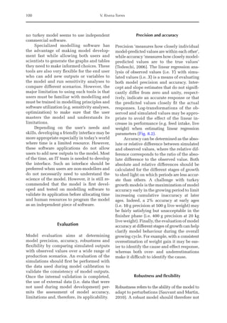 100 V. Rivera-Torres
no turkey model seems to use independent
­com­mercial software.
Specialized modelling software has
the advantage of making model develop-
ment fast while allowing both users and
scientists to generate the graphs and tables
they need to make informed choices. These
tools are also very flexible for the end user
who can add new outputs or variables to
the model and run sensitivity analyses to
compare different scenarios. However, the
major limitation to using such tools is that
users must be familiar with modelling and
must be trained in modelling principles and
software utilization (e.g. sensitivity analyses,
optimization) to make sure that the user
masters the model and understands its
limitations.
Depending on the user’s needs and
skills, developing a friendly interface may be
more appropriate especially in today’s world
where time is a limited resource. However,
these software applications do not allow
users to add new outputs to the model. Most
of the time, an IT team is needed to develop
the interface. Such an interface should be
preferred when users are non-modellers and
do not necessarily need to understand the
science of the model. However, it is still re-
commended that the model is first devel-
oped and tested on modelling software to
validate its application before allocating time
and human resources to program the model
as an independent piece of software.
Evaluation
Model evaluation aims at determining
model precision, accuracy, robustness and
flexibility by comparing simulated outputs
with observed values over a wide range of
production scenarios. An evaluation of the
simulations should first be performed with
the data used during model calibration to
validate the consistency of model outputs.
Once the internal validation is completed,
the use of external data (i.e. data that were
not used during model development) per-
mits the assessment of model accuracy,
limitations and, therefore, its applicability.
Precision and accuracy
Precision ‘measures how closely individual
model-predicted values are within each other’,
while accuracy ‘measures how closely model-­
predicted values are to the true values’
(­
Tedeschi, 2006). The linear regression ana-
lysis of observed values (i.e. Y) with simu-
lated values (i.e. X) is a means of evaluating
both model precision and accuracy. Inter-
cept and slope estimates that do not signifi-
cantly differ from zero and unity, respect-
ively, indicate an accurate response or that
the predicted values closely fit the actual
responses. Log-transformations of the ob-
served and simulated values may be appro-
priate to avoid the effect of the linear in-
crease in performance (e.g. feed ­
intake, live
weight) when estimating linear regression
parameters (Fig. 8.2).
Accuracy can be determined as the abso-
lute or relative difference between simulated
and observed values, where the relative dif-
ference corresponds to the ratio of the abso-
lute difference to the observed value. Both
absolute and relative differences should be
calculated for the different stages of growth
to shed light on which periods are less accur-
ate than others. A challenge with turkey
growth models is the maximization of model
accuracy early in the growing period to limit
increasing cumulative inaccuracy at later
ages. Indeed, a 2% accuracy at early ages
(i.e. 10 g precision at 500 g live weight) may
be fairly satisfying but unacceptable in the
finisher phase (i.e. 400 g precision at 20 kg
live weight). Finally, the evaluation of model
accuracy at different stages of growth can help
clarify model behaviour during the overall
growing cycle. For example, with a consistent
overestimation of weight gain it may be eas-
ier to identify the cause and ­
effect response,
whereas both over- and underestimations
make it difficult to identify the cause.
Robustness and flexibility
Robustness refers to the ability of the model to
adapt to perturbations (Sauvant and Martin,
2010). A robust model should therefore not
 