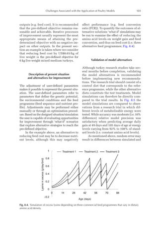 Challenges Associated with the Application of Poultry Models 103
outputs (e.g. feed cost). It is recommended
that the pre-­
defined objective remains rea-
sonable and achievable. Iterative processes
of improvement usually represent the most
appropriate means of attaining the pre-­
determined objective with no negative im-
pact on other outputs. In the present sec-
tion an example is taken where we consider
that reducing feed cost by US$0.03/kg of
live weight is the pre-­
defined objective for
6 kg live weight mixed medium turkeys.
Description of present situation
and alternatives for improvement
The adjustment of user-defined parameters
makes it possible to represent the present situ-
ation. The user-defined parameters refer to
parameters that define the genetic potential,
the environmental conditions and the feed
programme (feed sequence and nutrient pro-
file). Adjustments may be performed either
manually or through an optimization proced-
ure. Based on the designed situation/simulation
the user is capable of evaluating opportunities
for improvement through ‘what-if’ scenarios
that explore alternative strategies to reach the
pre-defined objective.
In the example above, an alternative to
reducing feed cost may be to decrease nutri-
ent levels, although this may negatively
­
affect performance (e.g. feed conversion
ratio (FCR)). To quantify the outcomes of al-
ternative solutions ‘what-if’ simulations may
be run to examine the effect of reducing the
amino acid levels on weight gain and feed
conversion, and thus on feed cost (i.e. three
alternative feed programmes; Fig. 8.4).
Validation of model alternatives
Although turkey research studies take sev-
eral months before completion, validating
the model alternatives is recommended
­
before implementing new recommenda-
tions. The research trial should consist of a
control diet that corresponds to the refer-
ence programme, while the other alternative
diets constitute the test treatments. Model
simulations can therefore be directly com-
pared to the trial results. In Fig. 8.5 the
model simulations are compared to obser-
vations from a research trial in which dif-
ferent levels of metabolizable energy were
tested. While accuracy was moderate (i.e. 10%
difference) relative model precision was
satisfactory when predicting average daily
gain at 49 days and 105 days of age at energy
levels varying from 92% to 108% of stand-
ard levels (i.e. constant amino acid levels).
As mentioned above, random error may
result in differences between simulated and
1
0.8
Treatment 1 Treatment 2 Treatment 3
0.6
0.4
0.2
Lysine
in
excess
(g/day/bird)
0
–0.2
0 14 28 42
Age (days)
56 70 84
Fig. 8.4. Simulation of excess lysine depending on three commercial feed programmes that vary in dietary
amino acid density.
 