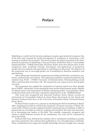 Preface
xi
Modelling is a useful tool for decision making in complex agro-industrial scenarios. One
of the first steps required for model development in companies or universities is the
training of students and scientists. This book contains the papers presented at the Inter-
national Symposium of Modelling in Pig and Poultry Production held at Universidade
Estadual Paulista – UNESP, Jaboticabal, São Paulo, Brazil, from 18 to 20 June 2013. In this
symposium, basic modelling concepts, descriptions and applications of production
models and new methods and approaches in modelling were discussed. The objective of
the symposium was to encourage greater use of modelling by Brazilian academics and
agro-business.
About 200 people attended the symposium including nutritionists, researchers, pro-
fessors, professionals and students. The organizing committee comprised professors and
students from FCAV – UNESP, University of KwaZulu-Natal, Pietermaritzburg, South
Africa and Newcastle University, UK. The symposium was a great success and all goals
were met.
The symposium also marked the culmination of research started over three decades
ago at UNESP – Jaboticabal. In this meeting the main results of the thematic project ‘Models
to estimate amino acid requirements of broilers and laying pullets’ were presented. These
results have been used to develop a simulation model known as the ‘AVINESP Model’.
This event also recognized and honoured Professor Paulo Alberto Lovatto (in
­memoriam) of Universidade Federal de Santa Maria, Rio Grande do Sul, Brazil and
Emeritus Professor Rob Gous of the University of KwaZulu-Natal, Pietermaritzburg,
South Africa.
Professor Paulo Lovatto was a pioneer in developing the field of modelling in Brazil.
After completing his PhD he realized the limitations of human resources in Brazil. Be-
cause of this, Professor Lovatto organized the first research group in modelling, in 2002, to
promote the use of models in research, academia and extension. His work was instrumen-
tal in developing new leaders in this field. The scientific community recognizes and
wishes to thank Professor Lovatto for his contribution. His work will be continued by
those that follow.
Professor Rob Gous dedicated his academic life to mechanistic modelling in poultry
and swine production. His work has been published in over 170 publications worldwide.
These contributions have improved scientific knowledge and have brought new concepts
 