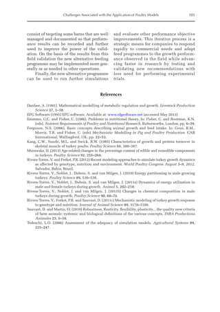 Challenges Associated with the Application of Poultry Models 105
References
Danfaer, A. (1991). Mathematical modelling of metabolic regulation and growth. Livestock Production
Science 27, 1–18.
EFG Software (1995) EFG software. Available at: www.efgsoftware.net (accessed May 2013)
Emmans, G.C. and Fisher, C. (1986). Problems in nutritional theory. In: Fisher, C. and Boorman, K.N.
(eds), Nutrient Requirements of Poultry and Nutritional Research. Butterworths, London, pp. 6–39.
Ferguson, N.S. (2006). Basic concepts describing animal growth and feed intake. In: Gous, R.M.,
Morris, T.R. and Fisher, C. (eds) Mechanistic Modelling in Pig and Poultry Production. CAB
International, Wallingford, UK, pp. 22–53.
Kang, C.W., Sunde, M.L. and Swick, R.W. (1985) Characteristics of growth and protein turnover in
skeletal muscle of turkey poults. Poultry Science 64, 380–387.
Murawska, D. (2013) Age-related changes in the percentage content of edible and nonedible components
in turkeys. Poultry Science 92, 255–264.
Rivera-Torres, V. and Ferket, P.R. (2012) Recent modeling approaches to simulate turkey growth dynamics
as affected by genotype, nutrition and environment. World Poultry Congress August 5–9, 2012,
Salvador, Bahia, Brazil.
Rivera-Torres, V., Noblet, J., Dubois, S. and van Milgen, J. (2010) Energy partitioning in male growing
turkeys. Poultry Science 89, 530–538.
Rivera-Torres, V., Noblet, J., Dubois, S. and van Milgen, J. (2011a) Dynamics of energy utilization in
male and female turkeys during growth. Animal 5, 202–210.
Rivera-Torres, V., Noblet, J. and van Milgen, J. (2011b) Changes in chemical composition in male
­
turkeys during growth. Poultry Science 90, 68–74.
Rivera-Torres, V., Ferket, P.R. and Sauvant, D. (2011c) Mechanistic modeling of turkey growth ­
response
to genotype and nutrition. Journal of Animal Science 89, 3170–3188.
Sauvant, D. and Martin, O. (2010) Robustness, Rusticity, flexibility, plasticity... the quality new criteria
of farm animals: systemic and biological definitions of the various concepts. INRA Productions
Animales 23, 5–10.
Tedeschi, L.O. (2006) Assessment of the adequacy of simulation models. Agricultural Systems 89,
225–247.
consist of targeting some barns that are well
managed and documented so that perform-
ance results can be recorded and further
used to improve the power of the valid-
ation. On the basis of the results from this
field validation the new alternative feeding
programme may be implemented more gen-
erally or as needed in other operations.
Finally, the new alternative programme
can be used to run further simulations
and evaluate other performance objective
improvements. This iterative process is a
strategic means for companies to respond
rapidly to commercial needs and adapt
feed programmes to the growth perform-
ance observed in the field while advan-
cing faster in research by testing and
validating new recommendations with
less need for performing experimental
trials.
 