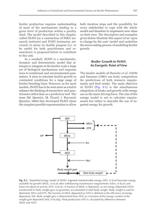 Influence of Nutritional and Environmental Factors on Broiler Performance 107
broiler production requires understanding
of most of the mechanisms leading to a
given level of production within a poultry
shed. The model described in this chapter,
called INAVI (as a contraction of INRA (re-
search institute) and ITAVI (extension ser-
vices)), to stress its double purpose (i.e. to
be useful for both practitioners and re-
searchers), is proposed below to contribute
to this aim.
In a nutshell, INAVI is a mechanistic,
dynamic and deterministic model that at-
tempts to integrate at the broiler scale a large
set of biological mechanisms and response
laws to nutritional and environmental para­
meters. It aims to simulate broiler growth in
contrasted conditions for a large range of
broiler breeding lines. However, as for most
models, INAVI has to be seen more as a tool to
enhance the thinking of researchers and prac-
titioners rather than as a prediction tool. The
team (M. Quentin, M. Picard, I. Bouvarel;
Quentin, 2004) that developed INAVI chose
the simplest possible representation to allow
both iteration steps and the possibility for
every stakeholder to cope with the whole
model and therefore to implement new ideas
on their own. The description and examples
given below illustrate this aspect of an ‘open
to change by the user’ model and underline
the never-ending process of modelling broiler
growth.
Broiler Growth in INAVI:
An Energetic Point of View
The broiler models of Hurwitz et al. (1978)
and Emmans (1981) use body composition
for predictions of both resource require-
ments and feed intake. The main objective
of INAVI (Fig. 9.1) is the simultaneous
­
adaptation of intake and growth with energy
use as the main driving force. The aim of the
energy model is not to calculate require-
ments but rather to describe the use of in-
gested energy for growth.
MEI
NED
Body weight gain
Total body weight
MEdc
Ed
HP
Ved
MEm
EPA
Fig. 9.1. Simplified energy model of INAVI. Ingested metabolizable energy (MEI, in kcal) becomes energy
available for growth (MEdc, in kcal) after withdrawing maintenance requirements (MEm, in kcal) and
losses for physical activity (EPA, in kcal). A fraction of MEdc is deposited, as net energy deposited (NED)
transformed in body weight gain (in grammes) accumulated in total body weight. Body weight is used to
determine MEm and EPA. The fraction of MEdc deposited as NED is defined as the efficiency of energy
deposition (Ed). Body weight gain is determined from NED as a function of the energy content of the
weight gain deposited (Ved, in kcal/g). Heat production (HP) is calculated by difference between
MEdc and NED.
 