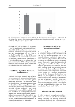 110 B. Méda et al.
to Wenk and Van Es (1980), PA represents
7% to 15% of MEI in fast-growing broilers
(from 20 to 40 days of age) in normal meas-
urement conditions in respiratory cham-
bers. We therefore fixed AU at a value of
1.5 kcal/% PAL/g BW so that EPA repre-
sented 10% of MEI. However, this parameter
is considered as a constant, independent of
BW, PAL and the age of the animal. The cur-
rent determination of AU lacks precision but
this value can be modified by the user (accord-
ing to new research or calculations).
Feed Intake Regulation: The Notion
of a Thermostat
The main hypothesis regarding feed intake in
the current model is based on the adaptation of
the animal to its requirements under optimal
production conditions. The calculation of en-
ergy requirements from body composition and
the description of the energy balance of the
animal is the classical waytopredictfeedintake
in broilers (Emmans and Fisher, 1986). Even if
this approach is successful in ‘optimal’ condi-
tions,predictions arenotalwaysfullyaccuratein
‘non-optimal’ ones. In practice, there is always
at least one constraint. The thermolysis cap-
acity of the animal seems to be a factor regulat-
ing feed intake, representing a major limit on
its metabolic capacities for adaptation.
Are the limits on feed intake
physical or physiological?
A decrease in dietary energy content as well
as changes in the physical characteristics of
the diet (e.g. pellets vs meal) tend to in-
crease feed intake in relatively large propor-
tions, before the physical limit of the animal
is reached. This seems to indicate that broil-
ers are almost always physically capable of
ingesting more feed. On the other hand, the
range of physiological adaptation may be
more limiting. Body temperature is never
constant, but since broilers are homoeo-
thermic animals, body temperature variations
cannot exceed 2–3°C without jeopardizing
the survival of the animal (De Basilio et al.,
2001). Fast-growing broilers produce more
heat than laying hens or slow-growing broil-
ers, and are also more sensitive to the tem-
perature of their environment. Therefore, a
major problem for these animals is to dissipate
the heat produced by feed intake and their
metabolism (Yalcin et al., 1997).
Modelling feed intake regulation
In order to regulate energy intake, we intro-
duced the concept of the ‘thermostat’,
which compares the thermal balance in
simulation conditions and reference ones.
32
30
28
26
24
22
20
18
16
4 weeks 5 weeks 6 weeks
Fig. 9.2. Proportion of fast-growing broilers (12 pens, 25 chickens) observed standing at 4, 5 and 6 weeks of
age. Values were obtained by scan-sampling from five observations during four periods (8:00, 12:00, 16:00
and 20:00) of day time. (From Quentin, 2004.)
 