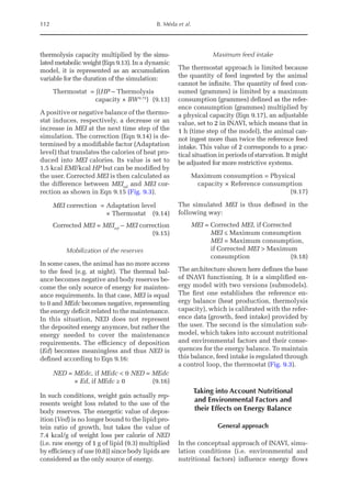 112 B. Méda et al.
thermolysis capacity multiplied by the simu-
lated metabolic weight (Eqn 9.13). In a dynamic
model, it is represented as an accumulation
variable for the duration of the simulation:
Thermostat = ∫(HP – Thermolysis 		
		 capacity × BW0.75
)(9.13)
A positive or negative balance of the thermo-
stat induces, respectively, a decrease or an
increase in MEI at the next time step of the
simulation. The correction (Eqn 9.14) is de-
termined by a modifiable factor (Adaptation
level) that translates the calories of heat pro-
duced into MEI calories. Its value is set to
1.5 kcal EMI/kcal HP but can be modified by
the user. Corrected MEI is then calculated as
the difference between MEIref
and MEI cor-
rection as shown in Eqn 9.15 (Fig. 9.3).
MEI correction = Adaptation level
× Thermostat (9.14)
Corrected MEI = MEIref
– MEI correction
(9.15)
Mobilization of the reserves
In some cases, the animal has no more access
to the feed (e.g. at night). The thermal bal-
ance becomes negative and body reserves be-
come the only source of energy for mainten-
ance requirements. In that case, MEI is equal
to 0 and MEdc becomes negative, representing
the energy deficit related to the maintenance.
In this situation, NED does not represent
the deposited energy anymore, but rather the
energy needed to cover the maintenance
­
requirements. The efficiency of deposition
(Ed) becomes meaningless and thus NED is
defined according to Eqn 9.16:
NED = MEdc, if MEdc  0 NED = MEdc
	  × Ed, if MEdc ≥ 0 (9.16)
In such conditions, weight gain actually rep-
resents weight loss related to the use of the
body reserves. The energetic value of depos-
ition (Ved) is no longer bound to the lipid:pro-
tein ratio of growth, but takes the value of
7.4 kcal/g of weight loss per calorie of NED
(i.e. raw energy of 1 g of lipid (9.3) multiplied
by efficiency of use (0.8)) since body lipids are
considered as the only source of energy.
Maximum feed intake
The thermostat approach is limited because
the quantity of feed ingested by the animal
cannot be infinite. The quantity of feed con-
sumed (grammes) is limited by a maximum
consumption (grammes) defined as the refer-
ence consumption (grammes) multiplied by
a physical capacity (Eqn 9.17), an adjustable
value, set to 2 in INAVI, which means that in
1 h (time step of the model), the animal can-
not ingest more than twice the reference feed
intake. This value of 2 corresponds to a prac-
tical situation in periods of starvation. It might
be adjusted for more restrictive systems.
Maximum consumption = Physical
capacity × Reference consumption	
(9.17)
The simulated MEI is thus defined in the
following way:
MEI = Corrected MEI, if Corrected
MEI ≤ Maximum consumption
MEI = Maximum consumption,
if Corrected MEI  Maximum
consumption(9.18)
The architecture shown here defines the base
of INAVI functioning. It is a simplified en-
ergy model with two versions (submodels).
The first one establishes the reference en-
ergy balance (heat production, thermolysis
capacity), which is calibrated with the refer-
ence data (growth, feed intake) provided by
the user. The second is the simulation sub-
model, which takes into account nutritional
and environmental factors and their conse-
quences for the energy balance. To maintain
this balance, feed intake is regulated through
a control loop, the thermostat (Fig. 9.3).
Taking into Account Nutritional
and Environmental Factors and
their Effects on Energy Balance
General approach
In the conceptual approach of INAVI, simu-
lation conditions (i.e. environmental and
nutritional factors) influence energy flows
 