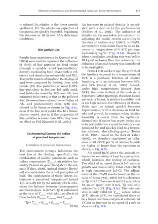 Influence of Nutritional and Environmental Factors on Broiler Performance 115
is reduced (in relation to the lower protein
synthesis). Yet, the adaptation capacities of
the animal are quickly exceeded, explaining
the decrease in Ed in real EAA deficiency
conditions.
Diet particle size
Results from experiments by Quentin et al.
(2004) were used to represent the influence
of levels of fine particles on feed intake
(through a variable called ‘prehensibility’
directly modulating feed intake both in ref-
erence and simulation submodels) and PAL.
The performances of broilers (15–35 days of
age) were compared by feeding them with
pellets (0% fine particles) or meal (100%
fine particles). In broilers fed with meal,
feed intake decreased by 18% and PAL was
estimated to be 140% of that on the pelleted
diet. Between these values, the evolution of
PAL and prehensibility were both con-
sidered to be linear as shown in Fig. 9.4c,
even if the fine level could also fit a linear-­
plateau model, that is, if the proportion of
fine particles is lower than 30%, they have
no effect on PAL (Quentin et al., 2004).
Environmental factors: the notion
of perceived temperature
Estimation of perceived temperature
The environment strongly influences the
heat loss of the chicken, specifically the
combination of several parameters such as
indoor temperature (Tindoor
); air relative hu-
midity (%) and air speed (m/s) above the ani-
mals (Yahav, 2000). Animal density (birds/
m²) also modulates the actual perception of
heat. The combination of these factors de-
termines a ‘perceived temperature’ (noted
Tp), actually felt by the animal, which influ-
ences the balance between thermogenesis
and thermolysis. In INAVI, Tp is calculated
as the sum of Tindoor
with additive effects of
these factors (Edensity
, Ehumidity
and Eairspeed
):
Tp = Tindoor
+ Edensity
+ Ehumidity
+ Eairspeed

(9.20)
An increase in animal density is associ-
ated with a decline in the performances
(Feddes et al., 2002). The influence of
density on Tp was taken into account by
adjusting the model results according to
the data of Feddes et al. (2002). In INAVI,
we therefore considered there to be an in-
crease in temperature of 0.18°C per sup-
plementary kg/m² (Fig. 9.5a). However,
when simulation stocking rate was below
20 kg/m² or lower than the reference, the
influence of animal density was considered
to be negligible.
From 4 to 8 weeks of age, the growth of
the broilers exposed to a temperature of
35°C is a parabolic function of relative
­
humidity, with an optimum between 60%
and 65% (Yahav et al., 1995). Indeed,
under high temperatures (greater than
28°C), the main method of thermolysis is
hyperventilation (panting), thus heat losses
are mainly latent. A relative humidity that
is too high reduces the efficiency of therm-
olysis and the animal quickly becomes
hyperthermic, with a decrease in feed in-
take and growth. In contrast, when relative
humidity is lower than the optimum,
thermolysis is easier but water losses due
to hyperventilation cannot be totally com-
pensated for and quickly lead to a respira-
tory alkalosis, also affecting growth (Teeter
et al., 1985). Based on the data of Yahav
(2000), we therefore considered an influ-
ence of +0.095°C per % of relative humid-
ity higher or lower than the optimum as
shown in Fig. 9.5b.
Air speed (m/s) above the animals re-
duces the sensation of heat by convection,
which increases the feeling of coolness.
The effect of air speed (from 0.5–3 m/s) on
growth was measured by Yahav et al. (2001)
at high temperatures (35°C). The adjust-
ment of the INAVI results based on the re-
sults of Yahav et al. (2001) led to a decrease
in Tp of 3.3°C between 0 and 2.5 m/s, while
for an air speed over 3 m/s, Tp was only
­
reduced by 2.2°C (Fig. 9.5c). This relation-
ship is only valid for Tindoor
values below
26°C. Above 26°C, we considered there to
be a linear decrease (empirical estimate) of
5°C for an increase in air speed of 1 m/s as
shown in Fig. 9.5c.
 