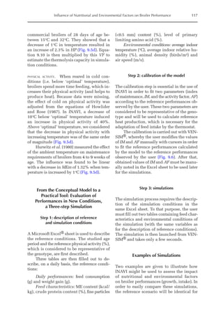 Influence of Nutritional and Environmental Factors on Broiler Performance 117
commercial broilers of 28 days of age be-
tween 15°C and 32°C. They showed that a
decrease of 1°C in temperature resulted in
an increase of 2.3% in HP (Fig. 9.5d). Equa-
tion 9.10 is then multiplied by this VF to
estimate the thermolysis capacity in simula-
tion conditions.
physical activity. When reared in cold con-
ditions (i.e. below ‘optimal’ temperature),
broilers spend more time feeding, which in-
creases their physical activity (and helps to
produce heat). Because data were missing,
the effect of cold on physical activity was
adjusted from the equations of Howlider
and Rose (1987). In INAVI, a decrease of
10°C below ‘optimal’ temperature induced
an increase in physical activity of 40%.
Above ‘optimal’ temperature, we considered
that the decrease in physical activity with
increasing temperature was of the same order
of magnitude (Fig. 9.5d).
Hurwitz et al. (1980) measured the effect
of the ambient temperature on maintenance
requirements of broilers from 4 to 9 weeks of
age. The influence was found to be linear
with a decrease in MEm of 1.32% when tem-
perature is increased by 1°C (Fig. 9.5d).
From the Conceptual Model to a
Practical Tool: Evaluation of
Performances in New Conditions,
a Three-step Simulation
Step 1: description of reference
and simulation conditions
A Microsoft Excel® sheet is used to describe
the reference conditions. The studied age
period and the reference physical activity (%),
which is considered to be representative of
the genotype, are first described.
Three tables are then filled out to de-
scribe, on a daily basis, the reference condi-
tions:
Daily performances: feed consumption
(g) and weight gain (g).
Feed characteristics: ME content (kcal/
kg), crude protein content (%), fine particles
(0.5 mm) content (%), level of primary
limiting amino acid (%).
Environmental conditions: average indoor
temperature (°C), average indoor relative hu-
midity (%), animal density (birds/m²) and
air speed (m/s).
Step 2: calibration of the model
The calibration step is essential in the use of
INAVI in order to fit two parameters (index
of maintenance, IM, and the activity factor, AF)
according to the reference performances ob-
served by the user. These two parameters are
considered to be representative of the geno-
type and will be used to calculate reference
heat production, which is necessary for the
adaptation of feed intake by the thermostat.
The calibration is carried out with VEN-
SIM®, whereby the user modifies the values
of IM and AF manually with cursors in order
to fit the reference performances calculated
by the model to the ­
reference performances
observed by the user (Fig. 9.6). After that,
obtained values of IM and AF must be manu-
ally noted in the Excel sheet to be used later
for the simulations.
Step 3: simulations
The simulation process requires the descrip-
tion of the simulation conditions in the
same Excel sheet. To that purpose, the user
must fill out two tables containing feed char-
acteristics and environmental conditions of
the simulation (with the same variables as
for the description of reference conditions).
The simulation is then launched from VEN-
SIM® and takes only a few seconds.
Examples of Simulations
Two examples are given to illustrate how
INAVI might be used to assess the impact
of nutritional and environmental factors
on broiler performances (growth, intake). In
order to easily compare these simulations,
the reference scenario will be identical for
 