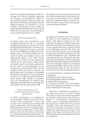 122 B. Méda et al.
factors in a single intermediate variable ‘in-
forming’ the bird and therefore impacting
its behaviour and metabolism. However,
this variable should be improved with new
data from the literature and expertise for the
different impacts it is involved in. As an
example, the influence of this variable on
energy partitioning should be more precisely
taken into account since new knowledge is
now available (Sakomura et al., 2009).
Amino acid requirements
In INAVI, amino acid requirements were
considered through the use of a synthetic
variable taking into account the level of the
first limiting essential amino acid. However,
the effects on growth of an amino acid defi-
ciency can be different according to the con-
sidered amino acid. Many studies have fo-
cused on lysine and sulphur amino acid
requirements (Mack et al., 1999; Conde-­
Aguilera et al., 2013), but the experiments
carried out to assess those requirements
are mostly based on factorial approaches.
In that sense, the development of new
response laws describing the effect of each
essential amino acid level on growth and
feed intake could be helpful to investigate
further the ideal protein concept proposed
by Mack et al. (1999), though a ranking be-
tween amino acids should be proposed,
since the multiplication of response laws
might bias the model behaviour through lack
of consistent data for some amino acids.
Influence of phosphorus and
calcium dietary content on growth
performances
In INAVI, performances are modified by
­
environmental conditions and feed charac-
teristics. Diet composition is taken into
account, with a specific focus on energy and
protein metabolisms, while several other nu-
trients are known to have a meaningful influ-
ence on broiler performance, such as phos-
phorus. However, the studies of Rousseau
et al. (2012) and Létourneau-Montminy et al.
(2010) showed that the influence of dietary
phosphorus content on performances has to
be studied simultaneously with dietary cal-
cium and microbial phytase levels. Model-
ling of the combined influence of these fac-
tors is therefore a main future development
to be considered for INAVI.
Conclusions
As stated in the introduction, the audience
for INAVI is both researchers and practi-
tioners. The ‘open to change by the user’
approach developed in INAVI induces new
issues that should be investigated in the fu-
ture by experimental trials carried out both
in the laboratory and the field. Since the
start of the INAVI project, new knowledge
has been obtained from the biomolecular up
to batch management scale. Therefore, the
improvement of our model requires the rank-
ing of the mechanisms and laws regulating
growth that should be implemented. This has
to be done through continuous discussion
between stakeholders both on the research
and production sides. To date, this discus-
sion has led to the following improvements:
1. Growth prediction connected with body
composition.
2. Prediction of N and P excretion.
3. Growth regulation with P–Ca nutrition.
4. Digestibility of nutrients.
5. Connection of INAVI with a diet formu-
lation tool (combining nutritional, economic
and environmental constraints).
Moreover, performances variability is
not taken into account in INAVI, though
this aspect is a key issue for the sustainabil-
ity of poultry production systems. However,
INAVI is a deterministic animal-centred
model, aimed at integrating knowledge at
the animal scale, which does not cope with
variability. Since the development of new
and more sustainable production systems
requires the development of models at the
upper scales (farms, territories), the role of
INAVI in these multi-scale approaches should
be anticipated.
 
