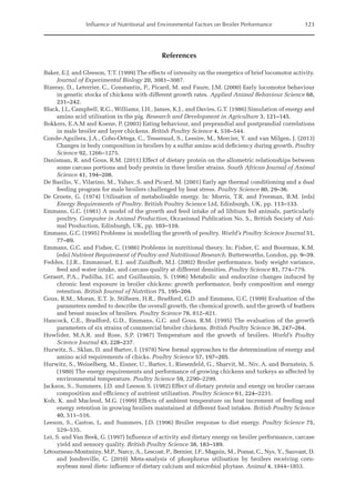 Influence of Nutritional and Environmental Factors on Broiler Performance 123
References
Baker, E.J. and Gleeson, T.T. (1999) The effects of intensity on the energetics of brief locomotor activity.
Journal of Experimental Biology 20, 3081–3087.
Bizeray, D., Leterrier, C., Constantin, P., Picard, M. and Faure, J.M. (2000) Early locomotor behaviour
in genetic stocks of chickens with different growth rates. Applied Animal Behaviour Science 68,
231–242.
Black, J.L, Campbell, R.G., Williams, I.H., James, K.J., and Davies, G.T. (1986) Simulation of energy and
amino acid utilisation in the pig. Research and Development in Agriculture 3, 121–145.
Bokkers, E.A.M and Koene, P. (2003) Eating behaviour, and preprandial and postprandial correlations
in male broiler and layer chickens. British Poultry Science 4, 538–544.
Conde-Aguilera, J.A., Cobo-Ortega, C., Tesseraud, S., Lessire, M., Mercier, Y. and van Milgen, J. (2013)
Changes in body composition in broilers by a sulfur amino acid deficiency during growth. Poultry
Science 92, 1266–1275.
Danisman, R. and Gous, R.M. (2011) Effect of dietary protein on the allometric relationships between
some carcass portions and body protein in three broiler strains. South African Journal of Animal
Science 41, 194–208.
De Basilio, V., Vilarino, M., Yahav, S. and Picard, M. (2001) Early age thermal conditioning and a dual
feeding program for male broilers challenged by heat stress. Poultry Science 80, 29–36.
De Groote, G. (1974) Utilisation of metabolisable energy. In: Morris, T.R. and Freeman, B.M. (eds)
­
Energy Requirements of Poultry. British Poultry Science Ltd, Edinburgh, UK, pp. 113–133.
Emmans, G.C. (1981) A model of the growth and feed intake of ad libitum fed animals, particularly
poultry. Computer in Animal Production, Occasional Publication No. 5., British Society of Ani-
mal Production, Edinburgh, UK, pp. 103–110.
Emmans, G.C. (1995) Problems in modelling the growth of poultry. World’s Poultry Science Journal 51,
77–89.
Emmans, G.C. and Fisher, C. (1986) Problems in nutritional theory. In: Fisher, C. and Boorman, K.M.
(eds) Nutrient Requirement of Poultry and Nutritional Research. Butterworths, London, pp. 9–39.
Feddes, J.J.R., Emmanuel, E.J. and Zuidhoft, M.J. (2002) Broiler performance, body weight variance,
feed and water intake, and carcass quality at different densities. Poultry Science 81, 774–779.
Geraert, P.A., Padilha, J.C. and Guillaumin, S. (1996) Metabolic and endocrine changes induced by
chronic heat exposure in broiler chickens: growth performance, body composition and energy
­retention. British Journal of Nutrition 75, 195–204.
Gous, R.M., Moran, E.T. Jr, Stilborn, H.R., Bradford, G.D. and Emmans, G.C. (1999) Evaluation of the
parameters needed to describe the overall growth, the chemical growth, and the growth of ­
feathers
and breast muscles of broilers. Poultry Science 78, 812–821.
Hancock, C.E., Bradford, G.D., Emmans, G.C. and Gous, R.M. (1995) The evaluation of the growth
parameters of six strains of commercial broiler chickens. British Poultry Science 36, 247–264.
Howlider, M.A.R. and Rose, S.P. (1987) Temperature and the growth of broilers. World’s Poultry
­Science Journal 43, 228–237.
Hurwitz, S., Sklan, D. and Bartov, I. (1978) New formal approaches to the determination of energy and
amino acid requirements of chicks. Poultry Science 57, 197–205.
Hurwitz, S., Weiselberg, M., Eisner, U., Bartov, I., Riesenfeld, G., Sharvit, M., Niv, A. and Bornstein, S.
(1980) The energy requirements and performance of growing chickens and turkeys as affected by
environmental temperature. Poultry Science 59, 2290–2299.
Jackson, S., Summers, J.D. and Leeson S. (1982) Effect of dietary protein and energy on broiler carcass
composition and efficiency of nutrient utilization. Poultry Science 61, 224–2231.
Koh, K. and Macleod, M.G. (1999) Effects of ambient temperature on heat increment of feeding and
energy retention in growing broilers maintained at different food intakes. British Poultry Science
40, 511–516.
Leeson, S., Caston, L. and Summers, J.D. (1996) Broiler response to diet energy. Poultry Science 75,
529–535.
Lei, S. and Van Beek, G. (1997) Influence of activity and dietary energy on broiler performance, carcase
yield and sensory quality. British Poultry Science 38, 183–189.
Létourneau-Montminy, M.P., Narcy, A., Lescoat, P., Bernier, J.F., Magnin, M., Pomar, C., Nys, Y., Sauvant, D.
and Jondreville, C. (2010) Meta-analysis of phosphorus utilisation by broilers receiving corn-­
soybean meal diets: influence of dietary calcium and microbial phytase. Animal 4, 1844–1853.
 