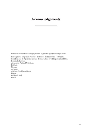 Acknowledgements
xiii
Financial support for this symposium is gratefully acknowledged from:
Fundação de Amparo à Pesquisa do Estado de São Paulo – FAPESP;
Coordenação de Aperfeiçoamento de Pessoal de Nível Superior (CAPES);
Evonik Industries;
Ajinomoto Animal Nutrition;
DuPont;
Nutron;
Adisseo;
ABVista Feed Ingredients;
Kemin;
Hubbard; and
Btech.
 