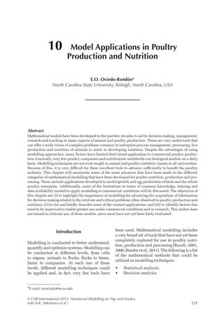© CAB International 2015. Nutritional Modelling for Pigs and Poultry
(eds N.K. Sakomura et al.)125
Abstract
Mathematical models have been developed in the past few decades to aid in decision making, management,
research and teaching in many aspects of animal and poultry production. These are very useful tools that
can offer a wide vision of complex problems common in enterprise process management, processing, live
production and nutrition of animals to assist in developing solutions. Despite the advantages of using
modelling approaches, many factors have limited their broad application in commercial poultry produc-
tion. Currently, very few poultry companies and nutritionists worldwide use biological models on a daily
basis. Modelling techniques are not even taught in animal and poultry nutrition classes in all universities.
Because of this, it is very difficult for these excellent tools to advance sufficiently to benefit the poultry
industry. This chapter will enumerate some of the main advances that have been made in the different
categories of mathematical modelling that have been developed for poultry nutrition, production and pro-
cessing. These include applications developed to model growth and egg production of birds and the whole
poultry enterprise. Additionally, some of the limitations in terms of common knowledge, training and
data availability needed to apply modelling to commercial conditions will be discussed. The objectives of
this chapter are: (i) to highlight the importance of modelling for advancing the acquisition of information
for decision making related to the intricate and critical problems often observed in poultry production and
nutrition; (ii) to list and briefly describe some of the current applications; and (iii) to identify factors that
need to be improved to enable greater use under commercial conditions and in research. This author does
not intend to criticize any of these models, since most have not yet been fairly evaluated.
10 Model Applications in Poultry
Production and Nutrition
E.O. Oviedo-Rondón*
North Carolina State University, Raleigh, North Carolina, USA
*E-mail: eooviedo@ncsu.edu
Introduction
Modelling is conducted to better understand,
quantify and optimize systems. Modelling can
be conducted at different levels, from cells
to organs, animals to flocks, flocks to farms,
farms to companies. At each one of these
levels, different modelling techniques could
be applied and, in fact, very few tools have
been used. Mathematical modelling includes
a very broad set of tools that have not yet been
completely explored for use in poultry nutri-
tion, production and processing (Roush, 2001,
2006; Render et al., 2011). The following is a list
of the mathematical methods that could be
utilized as modelling techniques:
• Statistical analysis.
• Decision analysis.
 
