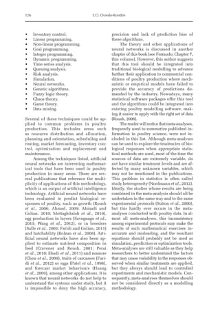 126 E.O. Oviedo-Rondón
• Inventory control.
• Linear programming.
• Non-linear programming.
• Goal programming.
• Integer programming.
• Dynamic programming.
• Time series analysis.
• Queuing analysis.
• Risk analysis.
• Simulation.
• Neural networks.
• Genetic algorithms.
• Fuzzy logic theory.
• Chaos theory.
• Game theory.
• Data mining.
Several of these techniques could be ap-
plied to common problems in poultry
production. This includes areas such
as ­
resource distribution and allocation,
planning and orientation, scheduling and
routing, market forecasting, inventory con-
trol, optimization and replacement and
maintenance.
Among the techniques listed, artificial
neural networks are interesting mathemat-
ical tools that have been used in poultry
production in many areas. There are sev-
eral publications that reference the multi-
plicity of applications of this methodology,
which is an output of artificial intelligence
technology. Artificial neural networks have
been evaluated to predict biological re-
sponses of poultry, such as growth (Roush
et al., 2006; Ahmad, 2009; Ahmadi and
­
Golian, 2010; Mottaghitalab et al., 2010),
egg production in layers (Savegnago et al.,
2011; Wang et al., 2012), or in breeders
(Salle et al., 2003; Faridi and Golian, 2011)
and hatchability (Bolzan et al., 2008). Arti-
ficial neural networks have also been ap-
plied to estimate nutrient composition in
feed (Cravener and Roush, 2001; Perai
et al., 2010; Ebadi et al., 2011) and manure
(Chen et al., 2009), traits of carcasses (Fari-
di et al., 2012) or eggs (Patel et al., 1998),
and forecast market behaviours (Huang
et al., 2009), among other applications. It is
known that neural networks do not help to
understand the systems under study, but it
is impossible to deny the high accuracy,
precision and lack of prediction bias of
these algorithms.
The theory and other applications of
neural networks is discussed in another
chapter of this book (see Ferraudo, Chapter 7,
this volume). However, this author suggests
that this tool should be integrated into
traditional biological modelling to advance
further their application to commercial con-
ditions of poultry production where mech-
anistic or empirical models have failed to
provide the accuracy of predictions de-
manded by the industry. Nowadays, many
statistical software packages offer this tool
and the algorithms could be integrated into
existing poultry modelling software, mak-
ing it easier to apply with the right set of data
(Roush, 2006).
The reader will notice that meta-­
analyses,
frequently used to summarize published in-
formation in poultry science, were not in-
cluded in this list. Although meta-­
analyses
can be used to explore the tendencies of bio-
logical responses when appropriate statis-
tical methods are used, most of the time the
sources of data are extremely variable, do
not have similar treatment levels and are af-
fected by many unknown variables, which
may not be mentioned in the publications.
This problem in statistics is often called
study heterogeneity (Nordmann et al., 2012).
Ideally, the studies whose results are being
combined in the meta-­
analysis should all be
undertaken in the same way and to the same
experimental protocols (Sutton et al., 2000),
but this hardly ever ­
occurs in the meta-­
analyses ­
conducted with poultry data. In al-
most all ­
meta-analyses, this inconsistency
among experimental protocols may make the
results of such mathematical exercises in-
accurate and misleading, and the resultant
equations should probably not be used as
simulation, prediction or optimization tools.
Meta-analyses are still valuable as they help
researchers to better understand the factors
that may cause variability in the responses ob-
served when similar treatments are applied,
but they always should lead to controlled
experiments and mechanistic models. Con-
sequently, meta-analyses themselves should
not be considered directly as a modelling
methodology.
 