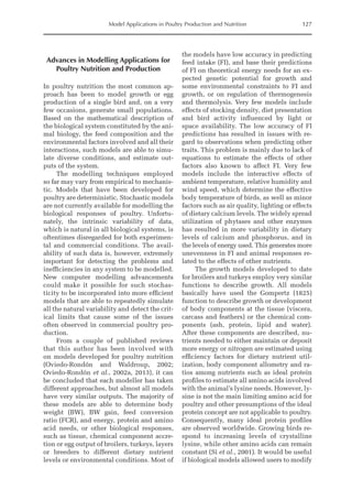 Model Applications in Poultry Production and Nutrition 127
Advances in Modelling Applications for
Poultry Nutrition and Production
In poultry nutrition the most common ap-
proach has been to model growth or egg
production of a single bird and, on a very
few occasions, generate small populations.
Based on the mathematical description of
the biological system constituted by the ani-
mal biology, the feed composition and the
environmental factors involved and all their
interactions, such models are able to simu-
late diverse conditions, and estimate out-
puts of the system.
The modelling techniques employed
so far may vary from empirical to mechanis-
tic. Models that have been developed for
poultry are deterministic. Stochastic models
are not currently available for modelling the
biological responses of poultry. Unfortu-
nately, the intrinsic variability of data,
which is natural in all biological systems, is
oftentimes disregarded for both experimen-
tal and commercial conditions. The avail-
ability of such data is, however, extremely
important for detecting the problems and
inefficiencies in any system to be modelled.
New computer modelling advancements
could make it possible for such stochas-
ticity to be incorporated into more efficient
models that are able to repeatedly simulate
all the natural variability and detect the crit-
ical limits that cause some of the issues
often observed in commercial poultry pro-
duction.
From a couple of published reviews
that this author has been involved with
on models developed for poultry nutrition
(Oviedo-Rondón and Waldroup, 2002;
Oviedo-­Rondón et al., 2002a, 2013), it can
be concluded that each modeller has taken
different approaches, but almost all models
have very similar outputs. The majority of
these models are able to determine body
weight (BW), BW gain, feed conversion
ratio (FCR), and energy, protein and amino
acid needs, or other biological responses,
such as tissue, chemical component accre-
tion or egg output of broilers, turkeys, layers
or breeders to different dietary nutrient
levels or environmental conditions. Most of
the models have low accuracy in predicting
feed intake (FI), and base their predictions
of FI on theoretical energy needs for an ex-
pected genetic potential for growth and
some environmental constraints to FI and
growth, or on regulation of thermogenesis
and thermolysis. Very few models include
effects of stocking density, diet presentation
and bird activity influenced by light or
space availability. The low accuracy of FI
predictions has resulted in issues with re-
gard to observations when predicting other
traits. This problem is mainly due to lack of
equations to estimate the effects of other
factors also known to affect FI. Very few
models include the interactive effects of
ambient temperature, relative humidity and
wind speed, which determine the effective
body temperature of birds, as well as minor
factors such as air quality, lighting or effects
of dietary calcium levels. The widely spread
utilization of phytases and other enzymes
has resulted in more variability in dietary
levels of calcium and phosphorus, and in
the levels of energy used. This generates more
unevenness in FI and animal responses re-
lated to the effects of other nutrients.
The growth models developed to date
for broilers and turkeys employ very similar
functions to describe growth. All models
basically have used the Gompertz (1825)
function to describe growth or development
of body components at the tissue (viscera,
carcass and feathers) or the chemical com-
ponents (ash, protein, lipid and water).
After these components are described, nu-
trients needed to either maintain or deposit
more energy or nitrogen are estimated using
efficiency factors for dietary nutrient util-
ization, body component allometry and ra-
tios among nutrients such as ideal protein
profiles to estimate all amino acids involved
with the animal’s lysine needs. However, ly-
sine is not the main limiting amino acid for
poultry and other presumptions of the ideal
protein concept are not applicable to poultry.
Consequently, many ideal protein profiles
are observed worldwide. Growing birds re-
spond to increasing levels of crystalline
­
lysine, while other amino acids can remain
constant (Si et al., 2001). It would be useful
if biological models allowed users to modify
 