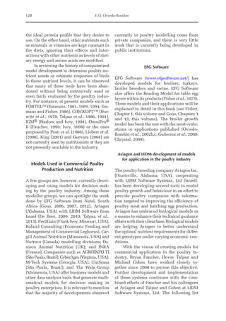 128 E.O. Oviedo-Rondón
the ideal protein profile that they desire to
use. On the other hand, other nutrients such
as minerals or vitamins are kept constant in
the diets, ignoring their effects and inter-
actions with other nutrients as levels of diet-
ary energy and amino acids are modified.
In reviewing the history of computerized
model development to determine poultry nu-
trient needs or estimate responses of birds
to those nutrient levels, it can be observed
that many of these tools have been aban-
doned without being extensively used or
even fairly evaluated by the poultry indus-
try. For instance, at present models such as
FORTEL™ (Emmans, 1981, 1989, 1994; Em-
mans and Fisher, 1986), CHICKOPT™ (Hur-
witz et al., 1978; Talpaz et al., 1986, 1991),
IGM® (Harlow and Ivey, 1994), OmniPro®
II (Fancher, 1999; Ivey, 1999) or the ones
proposed by Pesti et al. (1986), Liebert et al.
(2000), King (2001) and Guevara (2004) are
not currently used by nutritionists or they are
not presently available to the industry.
Models Used in Commercial Poultry
Production and Nutrition
A few groups are, however, currently devel-
oping and using models for decision mak-
ing by the poultry industry. Among these
modeller groups, we can spotlight the work
done by EFG Software from Natal, South
Africa (Gous, 2006, 2007, 2012), Aviagen
(Alabama, USA) with LIDM Software from
Israel (De Beer, 2009, 2010; Talpaz et al.,
2013); Fee2Gain (Frank Ivey, Missouri, USA);
Roland Consulting (Economic Feeding and
Management of Commercial Leghorns), Car-
gill Animal Nutrition (Minnesota, USA) and
Nutreco (Canada) modelling divisions; Da-
nisco Animal Nutrition (UK); and INRA
(France). Companies such as AGROINFO TI
(São Paulo, Brazil); CyberAgra (Virginia, USA);
M-Tech Systems (Georgia, USA); UniSoma
(São Paulo, Brazil); and The Wala Group
(Minnesota, USA) offer business models and
other data analysis tools that generate math-
ematical models for decision making in
poultry enterprises. It is relevant to mention
that the majority of ­
developments ­
observed
currently in poultry modelling come from
private companies, and there is very little
work that is currently being developed in
public institutions.
EFG Software
EFG Software (www.efgsoftware.net/) has
developed models for broilers, turkeys,
broiler breeders and swine. EFG Software
also offers the Reading Model for table egg
layers within its products (Fisher et al., 1973).
These models and their applications will be
explained in detail in this book (see Fisher,
Chapter 1, this volume and Gous, Chapters 3
and 13, this volume). The broiler growth
model has been the one with the most evalu-
ations or applications published (Oviedo-­
Rondón et al., 2002b,c; Gutierrez et al., 2008;
Chrystal, 2009).
Aviagen and LIDM development of models
for application in the poultry industry
The poultry breeding company Aviagen Inc.
(Huntsville, Alabama, USA), cooperating
with LIDM Software Systems, Ltd (Israel),
has been developing several tools to model
poultry growth and behaviour in an effort to
provide poultry companies with informa-
tion targeted to improving the efficiency of
poultry meat and hatching egg production.
Aviagen has embraced biological models as
a means to enhance their technical guidance
efforts with their client base. Biological models
are helping Aviagen to better understand
the optimal nutrient requirements for differ-
ent genotypes under varying economic con-
ditions.
With the vision of creating models for
commercial application in the poultry in-
dustry, Bryan Fancher, Hovav Talpaz and
Michael Cohen have worked closely to-
gether since 2000 to pursue this objective.
Further development and implementation
of these systems continues with the com-
bined efforts of Fancher and his colleagues
at Aviagen and Talpaz and Cohen at LIDM
Software Systems, Ltd. The following list
 