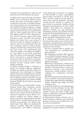 Model Applications in Poultry Production and Nutrition 129
describes the comprehensive software and
prediction tools developed by this group:
1. Broiler Economics for Energy and Protein
(BEEP) aims to determine optimal dietary
energy and amino acid density, subject to
composition and costs of available ingredi-
ents, target product mix and market prices,
and projected biological response. Aviagen
has conducted numerous trials using a wide
range of nutrient density and measured bird
ages (i.e. diets ranging from 2723 to 3386
kcal ME/kg, 0.89% to 1.65% digestible ly-
sine with all essential amino acids being
indexed to lysine, and BW 1.09–4.70 kg).
Results from these trials were utilized to
build this model to estimate biological re-
sponses, such as live performance and car-
cass component yield to nutrient density
changes, and determine dietary levels of en-
ergy and amino acid requirements that
maximize margin over feeding cost (MOFC)
on a per broiler or per broiler annualized
basis. The effects of incrementally changing
feed or meat prices on optimal energy and
amino acid levels is evaluated via paramet-
ric analysis. The model can be exploited to
enhance decision making under volatile
market conditions.
2. Broiler Lighting Design is designed to
predict the optimal lighting programme
schedule for broiler production. Based on
experimental data developed by Aviagen
and the University of Saskatchewan, Canada
(Hank Classen), the model estimates the ef-
fects of lighting regimes on broiler live and
processing performance and, similar to BEEP,
optimizes MOFC for live bird or processed
meat markets.
3. Business Process Analysis (BPA) – Broiler
analyses broiler flock settlement records
from corporate databases. The time span
typically used for analysis is a rolling aver-
age of 3 years of data. Flock record data are
utilized to estimate the pure effects of nu-
merical variables (e.g. dietary energy or
amino acid density, temperature; down-time
between flocks, stocking density) and class
variables (e.g. genotype, sex, drinker type,
feeder type). Pure effects are estimated for
objective variables (FCR; BW, mortality,
condemnations and MOFC). Proprietary
‘ideal adjustment’ procedures are applied
on FCR and BW to ensure comparability
among flocks harvested at various ages.
BPA – Breeder analyses breeder flock re-
cords from corporate databases. The flock
records data are utilized to estimate the
pure effects of numerical variables during
rearing and laying periods, as well as class
variables. Pure effects are estimated for
­
objective variables (e.g. egg production,
hatchability, mortality and number of chicks
­
produced). The optimal BW trajectory is esti-
mated via orthogonal function transform-
ations specifically designed for the task.
4. A collection of prediction tools have
been developed which can be utilized inde-
pendently or integrated into comprehensive
software like the aforementioned two. These
prediction tools include:
(i) Curve estimates BW or specific car-
cass components via a modified Gom-
pertz equation.
(ii) Adjustment estimates BW trajectory
via a modified Gompertz equation, FCR via
a proprietary approach, and adjusts FCR
to a selected BW by a proprietary ‘ideal ad-
justment’ approach.
(iii) Energy Requirement estimates the
energy requirement of broilers and broiler
breeders. The model takes a unique ap-
proach by utilizing a time age-variant
maintenance energy function, which is
estimated via a proprietary non-linear
optimizer.
(iv) Multi-parameter age-variant function
tools to estimate, from partial datasets of
breeder flocks, egg production, hatchability,
fertility, livability, egg weight and hatch
emergence rate.
5. Uniformity Prediction is a multi-parameter
prediction tool that estimates the live BW
distribution of a flock and quantifies the
number of birds per cohort weight range
subject to uniformity constraints and defined
weight interval boundaries.
6. Experimental Design estimates the re-
quired number of replicate pens and birds
per pen to achieve a successful trial at a de-
sired level of probability.
Development of a new broiler management
programme is currently underway to simulate
 