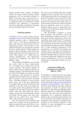 130 E.O. Oviedo-Rondón
broiler growth under various conditions
subject to dietary nutrient density. Model
parameters will be estimated similarly to
BEEP using the same experimental in-
formation and diet formulation procedure.
A calibration process is conducted to reflect
localized user conditions. A proprietary
non-linear algorithm is applied to maximize
the user specified objective function.
Feed2Gain products
Feed2Gain, LLC is a small company (www.
feed2gain.com) with two broiler modelling
software products. One is called Broiler-
Opt™ and is a full blown modelling pro-
gram with least cost formulation and cost
optimization ability. The second is a sim-
plified model that can evaluate the outcome
of trials, called Estudy™. Both models are
based on the considerable work of Hurwitz,
Talpaz and their associates (Hurwitz et al.,
1978, 1980; Talpaz et al., 1986) with sig-
nificant modifications, and adaptations
supplied by Feed2Gain, LLC (Ivey and
Harlow, 1994).
The founder of Feed2Gain, LLC is Frank
Ivey, who, while at Novus International
Inc., developed and worked with several
model concepts. The greatest benefit of
these models is the increased confidence in
­
making a change in the field that the models
provided. The benefits of a model can easily
be expressed, and precision in decision
making is the first. Mr Ivey (F. Ivey, ­Missouri,
2013, personal communication) indicated
that a revealing moment in using models
came when one of the first nutritionists
he worked with said that the FCR they had
obtained in the first week of a change was
1½ points poorer than predicted. He then
laughed and said that he had never before
known what the FCR should be after a
change. Exactly the kind of benefit a model
can bring. Several papers have been pub-
lished on the subject (Ivey and Harlow,
1991, 1992; Harlow and Ivey, 1994).
The two products that Feed2Gain has
made use of employ the same growth pre-
diction model. However, their focus is very
different. The Estudy™ program evaluates
the outcome of a feeding trial where single
changes in diet are made. This is done by
calibrating the growth of the animals to the
growth of animals on the control diet. That
is to say that the model assumes that the
growth of the broilers is the result of the nu-
trient contents of each diet. It then evaluates
the new ingredient, such as an enzyme, a
different energy source or medication, and
computes the nutritional change attributed
to the change in diet.
The BroilerOpt™ program is much
more extensive and includes a least cost
feed formulation program because it will
find those feeding programmes where the
ingredient usage is optimized. The program
then calibrates itself to current results using
the restrictions in the least cost programme
and restrictions on feed conversion, so growth
rate or other desirable parameters of the
­
organization can identify the feeding pre-
scription that is the least cost feeding pro-
gramme with the ingredients that are at hand.
Because ingredient prices vary from location
to location and growth conditions vary, such
precise identification of the best feeding
programme is impossible without an accur-
ate model.
Econometric feeding and
management of commercial
leghorns, ‘EFM’
The EFM is a model for layers developed
by Dr David A. Roland (Professor Emeritus
at Auburn University). This software is cur-
rently used as part of the services of Ridley
Feed Ingredients (http://www.ridleyfeedin-
gredients.com/index.html). This model is
based on many feeding trials that evaluated
the responses of layers to nutrient levels
(Roland et al., 1999; Ahmad and Roland, 2001,
2003a,b; Sohail et al., 2003). The EFM has
four parts: (i) a least cost feed formulation
programme; (ii) a traditional feeding pro-
gramme; (iii) a record keeping module; and
(iv) a model for econometric simulation of
conditions and estimation of optimums de-
pending on the business objective. This
software is used successfully by several
layer companies in the USA.
 