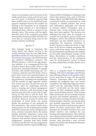 Model Applications in Poultry Production and Nutrition 133
­
return on investment and net income of the
whole production system and not just each
one of its parts. It should be expected that
these models arrive at non-­
traditional man-
agement strategies because the models are
looking at the enterprise on an integrated
(linked) basis instead of a dis-­
integrated
(de-linked) basis, which is common in the
industry today. This section will list alpha-
betically some of the companies providing
these poultry business models and their ser-
vices that are currently being used by the
poultry industry worldwide.
AgroInfo TI
This company based in Campinas, São
Paulo, Brazil, has offered services to the
poultry industry since the year 2000 (www.
agroinfoti.com.br). Its tools and services are
focused into two groups, the WOVO System
and Artificial Intelligence analyses. The
WOVO system is a tool for the egg produc-
tion industry. It is a management tool that
includes factors from pullet chicks to egg
production, including schedules to manage
activities, like health monitoring and vac-
cinations, until the end of the flocks. From a
good track record and parameterization of
the system, users can make predictions for
egg production, including size classification
and the number of eggs expected weekly,
and, in this way, they can plan the most ap-
propriate dates for performing activities
such as housing and critical management
practices. Likewise, with forecasting of egg
and hen sale prices the system aids in iden-
tifying the best time to sell the flock. The
management system also helps to plan feed
inventory. Based on records of current and
predictions of future flocks, the system
guides the purchase of raw materials for
feed production. The animal health moni-
toring system can aid in gaining knowledge
about flock immunity. From serological ana-
lyses, common to poultry farms, the system
quickly generates dispersion curves that
allow decision makers to check the level of
exposure and optimize disease vaccination
programmes, ensuring both flock health
condition and that the vaccine programmes
save medicines and have improved efficiency.
Using artificial intelligence techniques and
robust data analysis tools, such as SAS En-
terprise Miner and IBM SPSS Data Mining,
customized models are generated for each
company to identify features that reveal
new information applicable and relevant
to decision makers. Techniques such as
­
decision trees, neural networks and fuzzy
logic have been applied. The decision tree
technique has been used, for example, to
evaluate the incubation process (Lima and
­
Rodrigues, 2010). The artificial intelligence
techniques can also identify factors to re-
programme the electronic controllers in
poultry houses to adjust the levels of oper-
ation of all devices seeking maximum effi-
ciency with lower energy costs. To estimate
the environmental requirements, the analyses
use the daily physiological changes of the
flocks, fluctuations in weather conditions
and the characteristics of the equipment
used for environmental control in farms
(e.g. fans, exhaust fans, air inlets, heaters, etc.).
CyberAgra
This is a company based in Richmond,
­
Virginia, USA (www.cyberagra.com) that has
been offering software to the poultry indus-
try for more than 15 years. For the poultry
industry, CyberAgra offers two software
packages for integrated layer and broiler
companies. The CyberAgra Egg Layer Enter-
prise™ and the CyberAgra Poultry Enter-
prise™ v13.01.0330 are the latest major
releases for fully integrated poultry enter-
prise record keeping systems. They include
either production and accounting of pullet,
egg layer and feedmill operations, or pro-
duction and accounting of pullets, breeders,
broilers/turkeys, hatchery, processing plant
and feedmill operations. New features in
this release include several resource optimi-
zations for faster input/output, W3C con-
formance for all major browsers and a new
default intuitive user interface for easy
training and implementation. This software
uses a based costing method, which directly
traces field history costs related to a specific
product, thus providing a more accurate
margin calculation than Enterprise Resource
Planning systems.
 