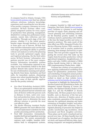 134 E.O. Oviedo-Rondón
M-Tech Systems
A company based in Atlanta, Georgia, USA
(www.mtech-systems.com) that has offered
software solutions, industry knowledge,
­
experience and consulting for over 20 years.
It has poultry company customers on every
continent. M-Tech Systems offers com-
pletely integrated systems for every aspect
of production from planning, management,
detailed live costing, key performance index
analysis, remote data collection and full
traceability. Through each stage of the live
process, whether it is the initial genetic/
breeder stages through hatchery or rearing
or from grow out to harvest, M-Tech Sys-
tems transfers information and cost through
each stage, providing the ability to perform
critical cost analysis as well as the planning
tools to provide optimized supply chain
and logistical planning. On the food safety
sector, M-Tech Systems’ information inte-
grations provide one of the most compre-
hensive information traceability systems
available. Any information captured at any
stage can be immediately linked to the final
product. Remote data capture devices allow
for ease of information scanning and upload-
ing directly from farms, hatcheries and feed
mills, for immediate analysis, eliminating
human error when transferring data. The fol-
lowing are some of their specific applica-
tions for the poultry industry:
• Live Haul Scheduling Assistant (LHS).
This is an optimization module that im-
ports the planned harvest schedule and
rates all factors within the process such
as distance to farm, catch crew num-
bers and production times, down times
and many more to determine the most
efficient solution to provide the most
cost-effective plan.
• The Broiler Planning Assistant Poultry
(BRPA) generates the most effective har-
vest and replacement schedules for both
poultry processing and live production.
• Feed Mill Automation. Automatically
transfers feed load and ingredient receiving
information. The system automatically
captures scale weights, transfers infor-
mation back to management systems,
eliminates human error and increases ef-
ficiency and profitability.
UniSoma
A company founded in 1984 and based in
Campinas, São Paulo, Brazil (www.unisoma.
com), UniSoma is a pioneer in and leading
provider of supply chain planning and ad-
vanced planning and scheduling solutions
for the Brazilian poultry market. In 1989,
UniSoma started a partnership with SADIA,
at the time the largest poultry and swine co-
operative producer. The main result of this
joint effort was PIPA, Integrated Poultry Pro-
duction Planning System. PIPA consists of a
set of modules used in poultry production
planning, from strategic and tactical, to oper-
ational. This tool provides support for inte-
grating the several areas that make up the
supply chain for poultry production: vertical
agricultural integration, slaughterhouses, lo-
gistics and sales. SADIA calculated a US$50
million benefit during 1992 to 1994 due to
PIPA implementation (Taube-­
Netto, 1996).
Unisoma has a history of successful pro-
jects applying mathematical modelling tech-
niques for optimization, production control
and scheduling of integrated animal produc-
tion systems in Brazil. These projects are de-
scribed in detail on their website (www.
unisoma.com.br/en/estudos-de-­caso.php). It
is important to highlight the Optimized Pro-
duction Control and Scheduling at Sadia, the
Integrated Animal Planning at Aurora Ali-
mentos, the Optimal Chicken Project at Per-
digão S.A. and the PLAMES/F at Avicola
Paulista Ltda. All these projects have shown
benefits, such as discovery of the best pro-
duction mix, detection of shadow prices of
sales constraints, generation of the necessary
forecasts for optimized planning and better
estimation of slaughter weights, and reduc-
tion of FCR despite BW variations. The in-
tegrated planning of processes has helped to
quickly synchronize egg incubation, chick
placement and flock slaughter activities.
These plans can be easily visualized and im-
proved over time. All these benefits have led
to decreased use of supplies, less final prod-
uct stock, and improved delivery dates, maxi-
mizing companies’ net marginal profitability.
 