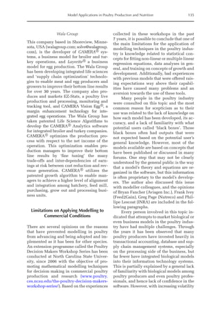 Model Applications in Poultry Production and Nutrition 135
Wala Group
This company based in Shoreview, Minne-
sota, USA (walagroup.com; solve@walagroup.
com), is the developer of CAMERA® sys-
tems, a business model for broiler and tur-
key operations, and Layerite® a business
model for egg production. The Wala Group
has been developing integrated life sciences
and ‘supply chain optimization’ technolo-
gies to enable meat and egg producers and
growers to improve their bottom line results
for over 30 years. The company also pro-
duces and markets EZ-Stats, a poultry live
production and processing, monitoring and
tracking tool, and CAMERA Vision Egg®, a
margin enhancement technology for inte-
grated egg operations. The Wala Group has
taken patented Life Science Algorithms to
develop the CAMERA® Analytics software
for integrated broiler and turkey companies.
CAMERA® optimizes the production pro-
cess with respect to the net income of the
operation. This optimization enables pro-
duction managers to improve their bottom
line results by ‘fine tuning’ the many
trade-offs and inter-­­
dependencies of earn-
ings at risk between cost reduction and rev-
enue generation. CAMERA® utilizes the
patented growth algorithm to enable man-
agers to achieve a higher level of alignment
and integration among hatchery, feed mill,
purchasing, grow out and processing busi-
ness units.
Limitations on Applying Modelling to
Commercial Conditions
There are several opinions on the reasons
that have prevented modelling in poultry
from advancing and being adopted and im-
plemented as it has been for other species.
An extension programme called the Poultry
Decision Makers Workshop Series has been
conducted at North Carolina State Univer-
sity, since 2006 with the objective of pro-
moting mathematical modelling techniques
for decision making in commercial poultry
production and research (www.poultry.
ces.ncsu.edu/the-poultry-decision-makers-­
workshop-series/). Based on the experiences
collected in these workshops in the past
7 years, it is possible to conclude that one of
the main limitations for the application of
modelling techniques in the poultry indus-
try is knowledge related to statistical con-
cepts for fitting non-linear or multiple linear
regression equations, data analyses in gen-
eral, and training on concepts of growth and
development. Additionally, bad experiences
with previous models that were offered rais-
ing expectations way above their capabil-
ities have caused many problems and an
aversion towards the use of these tools.
Many people in the poultry industry
were consulted on this topic and the most
common reason for scepticism as to their
use was related to the lack of knowledge on
how each model has been developed, its ac-
curacy, and a lack of familiarity with what
potential users called ‘black boxes’. Those
black boxes often had outputs that were
not expected based on the potential user’s
general knowledge. However, most of the
models available are based on concepts that
have been published or discussed in many
forums. One step that may not be clearly
understood by the general public is the way
that a model’s theory and equations are or-
ganized in the software, but this information
is often proprietary to the model’s develop-
ers. The author also discussed this issue
with modeller colleagues, and the opinions
of Bryan Fancher (Aviagen Inc.), Frank Ivey
(Feed2Gain), Greg Page (Nutreco) and Phil-
lipe Lescoat (INRA) are included in the fol-
lowing paragraphs.
Every person involved in this topic in-
dicated that attempts to market biological or
even business models in the poultry indus-
try have had multiple challenges. Through
the years it has been observed that many
poultry producers have invested heavily in
transactional accounting, database and sup-
ply chain management systems, especially
on the processing side of the business, but
far fewer have integrated biological models
into their information technology systems.
This is partially explained by a general lack
of familiarity with biological models among
poultry producers and even poultry profes-
sionals, and hence lack of confidence in the
software. However, with increasing volatility
 