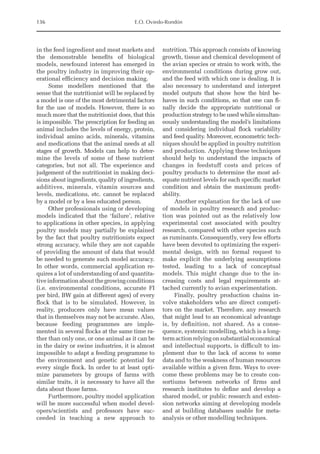136 E.O. Oviedo-Rondón
in the feed ingredient and meat markets and
the demonstrable benefits of biological
models, newfound interest has emerged in
the poultry industry in improving their op-
erational efficiency and decision making.
Some modellers mentioned that the
sense that the nutritionist will be replaced by
a model is one of the most detrimental factors
for the use of models. However, there is so
much more that the nutritionist does, that this
is impossible. The prescription for feeding an
animal includes the levels of energy, protein,
individual amino acids, minerals, vitamins
and medications that the animal needs at all
stages of growth. Models can help to deter-
mine the levels of some of these nutrient
­
categories, but not all. The experience and
judgement of the nutritionist in making deci-
sions about ingredients, quality of ingredients,
additives, minerals, vitamin sources and
levels, medications, etc. cannot be replaced
by a model or by a less educated person.
Other professionals using or developing
models indicated that the ‘failure’, relative
to applications in other species, in applying
poultry models may partially be explained
by the fact that poultry nutritionists expect
strong accuracy, while they are not capable
of providing the amount of data that would
be needed to generate such model accuracy.
In other words, commercial application re-
quires a lot of understanding of and quantita-
tiveinformationaboutthegrowingconditions
(i.e. environmental conditions, accurate FI
per bird, BW gain at different ages) of every
flock that is to be simulated. However, in
reality, producers only have mean values
that in themselves may not be accurate. Also,
because feeding programmes are imple-
mented in several flocks at the same time ra-
ther than only one, or one animal as it can be
in the dairy or swine industries, it is almost
impossible to adapt a feeding programme to
the environment and genetic potential for
every single flock. In order to at least opti-
mize parameters by groups of farms with
similar traits, it is necessary to have all the
data about those farms.
Furthermore, poultry model application
will be more successful when model devel-
opers/scientists and professors have suc-
ceeded in teaching a new approach to
nutrition. This approach consists of knowing
growth, tissue and chemical development of
the avian species or strain to work with, the
environmental conditions during grow out,
and the feed with which one is dealing. It is
also necessary to understand and interpret
model outputs that show how the bird be-
haves in such conditions, so that one can fi-
nally decide the appropriate nutritional or
production strategy to be used while simultan-
eously understanding the model’s limitations
and considering individual flock variability
and feed quality. Moreover, econometric tech-
niques should be applied in poultry nutrition
and production. Applying these techniques
should help to understand the impacts of
changes in feedstuff costs and prices of
poultry products to determine the most ad-
equate nutrient levels for each specific market
condition and obtain the maximum profit-
ability.
Another explanation for the lack of use
of models in poultry research and produc-
tion was pointed out as the relatively low
experimental cost associated with poultry
research, compared with other species such
as ruminants. Consequently, very few efforts
have been devoted to optimizing the experi-
mental design, with no formal request to
make explicit the underlying assumptions
tested, leading to a lack of conceptual
models. This might change due to the in-
creasing costs and legal requirements at-
tached currently to avian experimentation.
Finally, poultry production chains in-
volve stakeholders who are direct competi-
tors on the market. Therefore, any research
that might lead to an economical advantage
is, by definition, not shared. As a conse-
quence, systemic modelling, which is a long-­
termactionrelyingonsubstantialeconomical
and intellectual supports, is difficult to im-
plement due to the lack of access to some
data and to the weakness of human resources
available within a given firm. Ways to over-
come these problems may be to create con-
sortiums between networks of firms and
research institutes to define and develop a
shared model, or public research and exten-
sion networks aiming at developing models
and at building databases usable for meta-­
analysis or other modelling techniques.
 