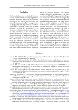 Model Applications in Poultry Production and Nutrition 137
Conclusions
Mathematical models are indeed tools ne-
cessary to understand the complex problems
common in poultry enterprise management,
processing, live production, nutrition and
research. Many models have been proposed
for the poultry industry and most have been
abandoned. Currently, models that have the
capability to link live performance with
econometric business analyses are still used
or being developed in the industry. The
interest in poultry modelling is greater in
the industry than in academic institutions.
Poultry companies invest heavily in tools
that allow them to observe transactions,
carry out planning, forecasting, estimate
­
optimal production levels and evaluate busi-
ness strategies. Very few biological models
have broad application in the poultry busi-
ness or are linked to more complex ­modelling
tools for decision making. Mechanistic
models, although well known to be more
accurate and helpful in gaining knowledge,
are indeed less appreciated in the poultry
industry than the ones developed based on
empirical methodologies. The main limita-
tion to model adoption is knowledge of
mathematical methods, growth and devel-
opment concepts, and understanding of
model structure and outputs. The value of
these tools is accepted by the industry, but
the interest in investing in more mechanis-
tic biological tools is still low. In order to
resolve the issues that are limiting applica-
tion of models in poultry, it is necessary to
enhance the interest of the academic com-
munity in these approaches and to train fu-
ture professionals in these techniques and
this way of thinking. This may require the
collaboration of the private industry that ac-
tually owns, develops and uses such models.
References
Ahmad, H.A. (2009) Poultry growth modeling using neural networks and simulated data. Journal of
Applied Poultry Research 18, 440–446.
Ahmad, H.A. and Roland, Sr, D.A. (2001) Effect of method of formulation and feeding on performance
and profitability of laying hens. an econometric approach. Journal of Applied Poultry Research
10, 162–171.
Ahmad, H.A. and Roland, Sr, D.A. (2003a) Effect of environmental temperature and TSAA level on
performance and profitability of laying hens: an econometric approach. Journal of Applied
Poultry Research 12, 476–482.
Ahmad, H.A. and Roland, Sr, D.A. (2003b) Effect of method of feeding and feed formulation on per-
formance and profitability of laying hens: an econometric approach. Journal of Applied Poultry
Research 12, 291–298.
Ahmadi, H. and Golian, A. (2010) Growth analysis of chickens fed diets varying in the percentage of
metabolizable energy provided by protein, fat, and carbohydrate through artificial neural ­
network.
Poultry Science 89, 173–179.
Bignon, L., Llorca, A., Bouvarel, I. and Lescoat, P. (2007). Amelioration de la prise en compte de l’ac-
tivite physique et de la presentation de l’aliment dans la prevision des performances des poulets
de chair. Proceedings of Actes des 7èmes Journées de la Recherche Avicole, INRA, Tours, France. CD.
Bolzan, A.C., Machado, R.A.F. and Piaia, J.C.Z. (2008) Egg hatchability prediction by multiple linear
regression and artificial neural networks. Revista Brasileira de Ciência Avícola 10, 97–102.
Chen, L.J., Xing, L. and L.J. Han (2009) Quantitative determination of nutrient content in poultry manure
by near infrared spectroscopy based on artificial neural networks. Poultry Science 88, 2496–2503.
Chrystal, P.V. (2009) Maximising broiler profit using the EFG Model: a comparative case study. In: The
Poultry Federation, Proceedings of the Arkansas Nutrition Conference. Rogers, Arkansas, USA.
Available at: www.thepoultryfederation.com/public/userfiles/files/Chrystal%20-%20Maximising%20
Broiler%20Profit%20with%20EFG%20a%20Comparative%20.pdf (accessed 5 June 2014).
Cravener, T.L. and Roush, W.B. (2001) Prediction of amino acid profiles in feed ingredients: genetic algo-
rithm calibration of artificial neural networks. Animal Feed Science and Technology 90, 131–141.
De Beer, M. (2009) Adjusting nutrient density when faced with volatile markets. In: The Poultry
­Federation, Proceedings of the Arkansas Nutrition Conference. Rogers, Arkansas, USA.
 