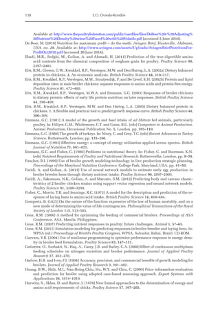 138 E.O. Oviedo-Rondón
Available at: http://www.thepoultryfederation.com/public/userfiles/files/DeBeer%20-%20Adjusting%
20Nutrient%20Density%20when%20Faced%20with%20Volatile.pdf (accessed 5 June 2014).
De Beer, M. (2010) Nutrition for maximum profit – do the math. Aviagen Brief, Huntsville, Alabama,
USA. no. 29. Available at: http://www.aviagen.com/assets/Uploads/AviagenBriefNutritionFor-
ProfitOct2010.pdf (accessed 30 June 2014).
Ebadi, M.R., Sedghi, M., Golian, A. and Ahmadi, H. (2011) Prediction of the true digestible amino
acid contents from the chemical composition of sorghum grain for poultry. Poultry Science 90,
2397–2401.
Eits, R.M., Giesen, G.W., Kwakkel, R.P., Verstegen, M.W. and Den Hartog, L.A. (2002a) Dietary balanced
protein in chickens. 2. An economic analysis. British Poultry Science 44, 310–317.
Eits, R.M., Kwakkel, R.P., Verstegen, M.W., Stoutjesdijk, P. and De Greef, K.H. (2002b) Protein and lipid
deposition rates in male broiler chickens: separate responses to amino acids and protein-free energy.
Poultry Science 81, 472–480.
Eits, R.M., Kwakkel, R.P., Verstegen, M.W.A. and Emmans, G.C. (2003) Responses of broiler chickens
to dietary protein: effects of early life protein nutrition on later responses. British Poultry Science
44, 398–409.
Eits, R.M., Kwakkel, R.P., Verstegen, M.W. and Den Hartog, L.A. (2005) Dietary balanced protein in
chickens. 1. A flexible and practical tool to predict growth response curve. British Poultry Science 44,
300–309.
Emmans, G.C. (1981) A model of the growth and feed intake of ad libitum fed animals, particularly
poultry. In: Hillyer, G.M., Whittemore, C.T. and Gunn, R.G. (eds) Computers in Animal Production.
Animal Production, Occasional Publication No. 5, London, pp. 103–110.
Emmans, G.C. (1989) The growth of turkeys. In: Nixey, C. and Grey, T.C. (eds) Recent Advances in Turkey
Science. Butterworth, London, pp. 135–166.
Emmans, G.C. (1994) Effective energy: a concept of energy utilization applied across species. British
Journal of Nutrition 71, 801–821.
Emmans, G.C. and Fisher, C. (1986) Problems in nutritional theory. In: Fisher, C. and Boorman, K.N.
(eds) Nutrient Requirements of Poultry and Nutritional Research. Butterworths, London, pp. 9–39.
Fancher, B.I. (1999) Use of broiler growth modeling technology in live production strategic planning.
Proceedings of the Maryland Nutrition Conference. College Park, Maryland, USA, pp. 41–50.
Faridi, A. and Golian, A. (2011) Use of neural network models to estimate early egg production in
broiler breeder hens through dietary nutrient intake. Poultry Science 90, 2897–2903.
Faridi, A., Sakomura, N.K., Golian, A. and Marcato, S.M. (2012) Predicting body and carcass charac-
teristics of 2 broiler chicken strains using support vector regression and neural network models.
Poultry Science 91, 3286–3294.
Fisher, C., Morris, T.R. and Jennings, R.C. (1973) A model for the description and prediction of the re-
sponse of laying hens to amino acid intake. British Poultry Science 14, 469–484.
Gompertz, B. (1825) On the nature of the function expressive of the law of human mortality, and on a
new mode of determining the value of life contingencies. Philosophical Transactions of the Royal
Society of London 115, 513–585.
Gous, R.M. (2006) A method for optimising the feeding of commercial broilers. Proceedings of ASA
Conference. ASA, Manila, Philippines.
Gous, R.M. (2007) Predicting nutrient responses in poultry: future challenges. Animal 1, 57–65.
Gous, R.M. (2012) Simulation modeling for predicting responses in broiler breeder and laying hens. In:
WPSA (ed.) Proceedings of World’s Poultry Congress. WPSA, Salvador, Bahia, Brazil. CD-ROM.
Guevara, V.R. (2004) Use of nonlinear programming to optimize performance response to energy dens-
ity in broiler feed formulation. Poultry Science 83, 147–151.
Gutierrez, O., Surbakti, N., Haq, A., Carey, J.B. and Bailey, C.A. (2008) Effect of continuous multiphase
feeding schedules on nitrogen excretion and broiler performance. Journal of Applied Poultry
­Research 17, 463–470.
Harlow, H.B. and Ivey, F.J. (1994) Accuracy, precision, and commercial benefits of growth modeling for
broilers. Journal of Applied Poultry Research 3, 391–402.
Huang, B.W., Shih, M.L, Nan-Hsing Chiu, Hu, W.Y. and Chiu, C. (2009) Price information evaluation
and prediction for broiler using adapted case-based reasoning approach. Expert Systems with
­Applications 36, 1014–1019.
Hurwitz, S., Sklan, D. and Bartov, I. (1978) New formal approaches to the determination of energy and
amino acid requirements of chicks. Poultry Science 57, 197–205.
 